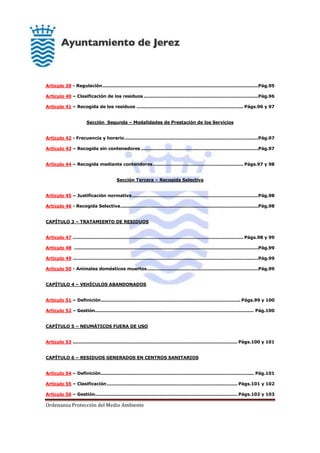 Ordenanza Protección del Medio Ambiente
Artículo 39 - Regulación.........................................................................................................Pág.95
Artículo 40 – Clasificación de los residuos .............................................................................Pág.96
Artículo 41 – Recogida de los residuos ........................................................................ Págs.96 y 97
Sección Segunda – Modalidades de Prestación de los Servicios
Artículo 42 - Frecuencia y horario..........................................................................................Pág.97
Artículo 43 – Recogida sin contenedores ...............................................................................Pág.97
Artículo 44 – Recogida mediante contendores............................................................. Págs.97 y 98
Sección Tercera – Recogida Selectiva
Artículo 45 – Justificación normativa.....................................................................................Pág.98
Artículo 46 - Recogida Selectiva.............................................................................................Pág.98
CAPÍTULO 3 – TRATAMIENTO DE RESIDUOS
Artículo 47 ................................................................................................................... Págs.98 y 99
Artículo 48 ............................................................................................................................Pág.99
Artículo 49 .............................................................................................................................Pág.99
Artículo 50 - Animales domésticos muertos...........................................................................Pág.99
CAPÍTULO 4 – VEHÍCULOS ABANDONADOS
Artículo 51 – Definición.............................................................................................. Págs.99 y 100
Artículo 52 – Gestión........................................................................................................... Pág.100
CAPÍTULO 5 – NEUMÁTICOS FUERA DE USO
Artículo 53 ............................................................................................................... Págs.100 y 101
CAPÍTULO 6 – RESIDUOS GENERADOS EN CENTROS SANITARIOS
Artículo 54 – Definición....................................................................................................... Pág.101
Artículo 55 – Clasificación........................................................................................ Págs.101 y 102
Artículo 56 – Gestión................................................................................................ Págs.102 y 103
 