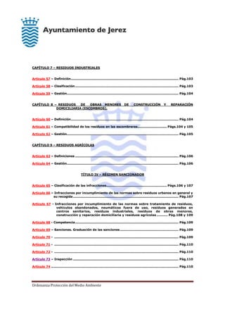 Ordenanza Protección del Medio Ambiente
CAPÍTULO 7 – RESIDUOS INDUSTRIALES
Artículo 57 – Definición....................................................................................................... Pág.103
Artículo 58 – Clasificación................................................................................................... Pág.103
Artículo 59 – Gestión........................................................................................................... Pág.104
CAPÍTULO 8 – RESIDUOS DE OBRAS MENORES DE CONSTRUCCIÓN Y REPARACIÓN
DOMICILIARIA (ESCOMBROS).
Artículo 60 – Definición....................................................................................................... Pág.104
Artículo 61 – Compatibilidad de los residuos en las escombreras............................ Págs.104 y 105
Artículo 62 – Gestión........................................................................................................... Pág.105
CAPÍTULO 9 – RESIDUOS AGRÍCOLAS
Artículo 63 – Definiciones ................................................................................................... Pág.106
Artículo 64 – Gestión........................................................................................................... Pág.106
TÍTULO IV – RÉGIMEN SANCIONADOR
Artículo 65 – Clasificación de las infracciones.......................................................... Págs.106 y 107
Artículo 66 – Infracciones por incumplimiento de las normas sobre residuos urbanos en general y
su recogida..................................................................................................... Pág.107
Artículo 67 - Infracciones por incumplimiento de las normas sobre tratamiento de residuos,
vehículos abandonados, neumáticos fuera de uso, residuos generados en
centros sanitarios, residuos industriales, residuos de obras menores,
construcción y reparación domiciliaria y residuos agrícolas .......... Pág.108 y 109
Artículo 68 - Competencia................................................................................................... Pág.109
Artículo 69 – Sanciones. Graduación de las sanciones........................................................ Pág.109
Artículo 70 - ....................................................................................................................... Pág.109
Artículo 71 - ....................................................................................................................... Pág.110
Artículo 72 - ....................................................................................................................... Pág.110
Artículo 73 – Inspección ..................................................................................................... Pág.110
Artículo 74 .......................................................................................................................... Pág.110
 