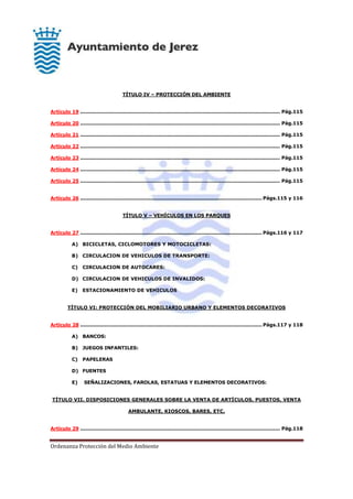 Ordenanza Protección del Medio Ambiente
TÍTULO IV – PROTECCIÓN DEL AMBIENTE
Artículo 19 .......................................................................................................................... Pág.115
Artículo 20 .......................................................................................................................... Pág.115
Artículo 21 .......................................................................................................................... Pág.115
Artículo 22 .......................................................................................................................... Pág.115
Artículo 23 .......................................................................................................................... Pág.115
Artículo 24 .......................................................................................................................... Pág.115
Artículo 25 .......................................................................................................................... Pág.115
Artículo 26 ............................................................................................................... Págs.115 y 116
TÍTULO V – VEHÍCULOS EN LOS PARQUES
Artículo 27 ............................................................................................................... Págs.116 y 117
A) BICICLETAS, CICLOMOTORES Y MOTOCICLETAS:
B) CIRCULACION DE VEHICULOS DE TRANSPORTE:
C) CIRCULACION DE AUTOCARES:
D) CIRCULACION DE VEHICULOS DE INVALIDOS:
E) ESTACIONAMIENTO DE VEHICULOS
TÍTULO VI: PROTECCIÓN DEL MOBILIARIO URBANO Y ELEMENTOS DECORATIVOS
Artículo 28 ............................................................................................................... Págs.117 y 118
A) BANCOS:
B) JUEGOS INFANTILES:
C) PAPELERAS
D) FUENTES
E) SEÑALIZACIONES, FAROLAS, ESTATUAS Y ELEMENTOS DECORATIVOS:
TÍTULO VII. DISPOSICIONES GENERALES SOBRE LA VENTA DE ARTÍCULOS, PUESTOS, VENTA
AMBULANTE, KIOSCOS, BARES, ETC.
Artículo 29 .......................................................................................................................... Pág.118
 
