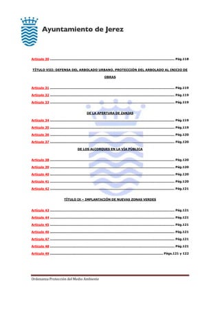 Ordenanza Protección del Medio Ambiente
Artículo 30 .......................................................................................................................... Pág.118
TÍTULO VIII: DEFENSA DEL ARBOLADO URBANO. PROTECCIÓN DEL ARBOLADO AL INICIO DE
OBRAS
Artículo 31 .......................................................................................................................... Pág.119
Artículo 32 .......................................................................................................................... Pág.119
Artículo 33 .......................................................................................................................... Pág.119
DE LA APERTURA DE ZANJAS
Artículo 34 .......................................................................................................................... Pág.119
Artículo 35 .......................................................................................................................... Pág.119
Artículo 36 .......................................................................................................................... Pág.120
Artículo 37 .......................................................................................................................... Pág.120
DE LOS ALCORQUES EN LA VÍA PÚBLICA
Artículo 38 .......................................................................................................................... Pág.120
Artículo 39 .......................................................................................................................... Pág.120
Artículo 40 .......................................................................................................................... Pág.120
Artículo 41 .......................................................................................................................... Pág.120
Artículo 42 .......................................................................................................................... Pág.121
TÍTULO IX – IMPLANTACIÓN DE NUEVAS ZONAS VERDES
Artículo 43 .......................................................................................................................... Pág.121
Artículo 44 .......................................................................................................................... Pág.121
Artículo 45 .......................................................................................................................... Pág.121
Artículo 46 .......................................................................................................................... Pág.121
Artículo 47 .......................................................................................................................... Pág.121
Artículo 48 .......................................................................................................................... Pág.121
Artículo 49 ............................................................................................................... Págs.121 y 122
 
