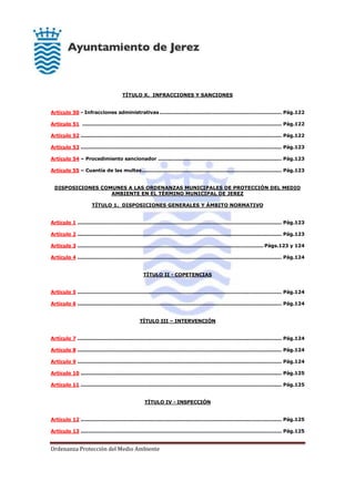 Ordenanza Protección del Medio Ambiente
TÍTULO X. INFRACCIONES Y SANCIONES
Artículo 50 - Infracciones administrativas .......................................................................... Pág.122
Artículo 51 ......................................................................................................................... Pág.122
Artículo 52 .......................................................................................................................... Pág.122
Artículo 53 .......................................................................................................................... Pág.123
Artículo 54 – Procedimiento sancionador ........................................................................... Pág.123
Artículo 55 – Cuantía de las multas..................................................................................... Pág.123
DISPOSICIONES COMUNES A LAS ORDENANZAS MUNICIPALES DE PROTECCIÓN DEL MEDIO
AMBIENTE EN EL TÉRMINO MUNICIPAL DE JEREZ
TÍTULO 1. DISPOSICIONES GENERALES Y ÁMBITO NORMATIVO
Artículo 1 ............................................................................................................................ Pág.123
Artículo 2 ............................................................................................................................ Pág.123
Artículo 3 ................................................................................................................. Págs.123 y 124
Artículo 4 ............................................................................................................................ Pág.124
TÍTULO II - COPETENCIAS
Artículo 5 ............................................................................................................................ Pág.124
Artículo 6 ............................................................................................................................ Pág.124
TÍTULO III – INTERVENCIÓN
Artículo 7 ............................................................................................................................ Pág.124
Artículo 8 ............................................................................................................................ Pág.124
Artículo 9 ............................................................................................................................ Pág.124
Artículo 10 .......................................................................................................................... Pág.125
Artículo 11 .......................................................................................................................... Pág.125
TÍTULO IV - INSPECCIÓN
Artículo 12 .......................................................................................................................... Pág.125
Artículo 13 .......................................................................................................................... Pág.125
 