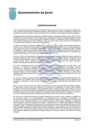 Ordenanza Protección del Medio Ambiente Página 1
EXPOSICIÓN DE MOTIVOS
La breve historia de la normativa medio ambiental del Ayuntamiento de Jerez se remonta al 27 de Marzo de
1977, cuando se aprueban las Ordenanzas de Policía y Buen Gobierno. En ellas se establecen medidas para
la protección contra la emisión de ruidos, la limpieza de la vía pública y la tenencia de animales domésticos.
El siguiente paso en la protección ambiental es el Plan General de Ordenación Urbana del año 1983. En él se
contempla una primera actuación sobre el medio físico, catalogando el suelo no urbanizable según diferentes
grados de protección. Al mismo tiempo plantea medidas de defensa y repoblación sobre el arbolado urbano:
unas coercitivas (plantación de cinco árboles por cada uno que se tale) y otras de fomento (en parcelas de
uso industrial deberá haber un mínimo de zona arbolada).
En 1984 se aprueba la Ordenanza de Parques y Jardines, que viene a cubrir el vacío legal existente en
cuanto al uso y utilización de estos espacios de dominio público. Se protegen la flora y fauna existentes en
estos espacios así como la tranquilidad y el sosiego al que tienen derecho los ciudadanos en ellos. También
se establece un método para valoración de los árboles, a efecto de cuantificar económicamente el daño que
se les pueda causar, convirtiendo la sanción por tala de árboles en una indemnización a la sociedad como
medida compensatoria por la sustracción de tan preciado bien.
Pero es en 1991, con la aprobación de las Ordenanzas Municipales de Medio Ambiente, donde se plantea la
protección global del mismo. Con esta Ordenanza se pretendió dar una solución logística a la regulación de la
normativa medioambiental urbana. Se contempló la contaminación atmosférica, ruidos, vibraciones, zonas
verdes, limpieza pública, recogida de residuos sólidos urbanos, contaminación por aguas residuales,
radiaciones ionizantes y transporte de mercancías peligrosas.
Con el Plan General Municipal de Ordenación de 1993 se reordena la protección del medio físico y del
territorio y se elabora un catálogo de espacios protegidos, contemplándose tres grandes unidades
ambientales: la del Aljibe, la del Valle del Guadalete y la de Alto Interés Paisajístico y Ambiental que, a su
vez, comprende siete Zonas Húmedas, nueve Complejos Serranos, Riberas del Guadalete, Lomas, Vegas y
Escarpes, Arroyos, Zonas Forestales y Zonas de Interés Paisajístico y Cultural. Asimismo se crean nuevos
Sistemas Generales de Espacios Libres en los que se incluyen Parques Periurbanos, Parques Fluviales y las
Vías Pecuarias.
Por último, en 1994 se aprueba la Ordenanza de Tenencia de Animales, que regula las interrelaciones entre
las personas y los animales, tanto los de convivencia humana como los utilizados con fines deportivos y/o
lucrativos, su protección, normas para los establecimientos de venta y presencia de los animales en la vía
pública.
Ahora ya han transcurrido siete años desde la aprobación de las primeras Ordenanzas de Medio Ambiente.
En este tiempo muchas cosas han acaecido en el campo de la protección de nuestro medio natural:
profusión de normativa para adaptar nuestra legislación a la de la Unión Europea, nuevas leyes en el marco
del Estado, como la Ley de Envases y Embalajes, la Ley Básica de Residuos, Reglamentos, cambio de la Ley
del Suelo, dotación de estructura legislativa por parte de la Comunidad Autónoma Andaluza: Ley 7/94 de
Protección Ambiental, Ley Forestal y Reglamento de Calidad del Aire, por citar los más relevantes.
Por otro lado, el creciente dinamismo de nuestra sociedad hace que surjan nuevas cuestiones y problemas a
los que hacer frente. Es ya afortunadamente una demanda social el reciclaje, la reutilización y la
recuperación de residuos, el control del ruido, la prevención de la contaminación atmosférica, el disfrute de
las zonas verdes, el fomento del árbol en la ciudad, la depuración de las aguas residuales, la creación de
nuevos espacios verdes periurbanos en el entorno Siete años son un tiempo que estimamos suficiente
para poder evaluar la situación ambiental de Jerez, qué deficiencias han tenido nuestras Ordenanzas, qué es
necesario corregir, qué demandas ciudadanas hay que introducir, en qué se debe incidir más para lograr un
medio ambiente satisfactorio y cuáles son las nuevas tendencias y necesidades del entorno en el que como
ciudadanos nos movemos de manera cotidiana. Es pues el transcurrido, un período de tiempo amplio que
hace necesario adaptar las Ordenanzas de Medio Ambiente a los nuevos retos y aspiraciones de nuestra
sociedad.
 