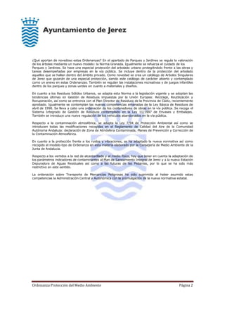 Ordenanza Protección del Medio Ambiente Página 2
¿Qué aportan de novedoso estas Ordenanzas? En el apartado de Parques y Jardines se regula la valoración
de los árboles mediante un nuevo modelo: la Norma Granada. Igualmente se refuerza el cuidado de los
Parques y Jardines. Se hace una especial protección del arbolado urbano protegiéndolo frente a las obras y
tareas desempeñadas por empresas en la vía pública. Se incluye dentro de la protección del arbolado
aquellos que se hallan dentro del ámbito privado. Como novedad se crea un catálogo de Arboles Singulares
de Jerez que gozarán de una especial protección, siendo este catálogo de carácter abierto y contemplado
como un anexo en estas Ordenanzas. También se regulan las instalaciones recreativas y de juegos infantiles
dentro de los parques y zonas verdes en cuanto a materiales y diseños.
En cuanto a los Residuos Sólidos Urbanos, se adapta esta Norma a la legislación vigente y se adoptan las
tendencias últimas en Gestión de Residuos impuestas por la Unión Europea: Reciclaje, Reutilización y
Recuperación, así como se entronca con el Plan Director de Residuos de la Provincia de Cádiz, recientemente
aprobado. Igualmente se contemplan las nuevas competencias emanadas de la Ley Básica de Residuos de
abril de 1998. Se lleva a cabo una ordenación de los contenedores de obras en la vía pública. Se recoge el
Sistema Integrado de Gestión de Residuos contemplado en la Ley 11/1997 de Envases y Embalajes.
También se introduce una nueva regulación de los vehículos abandonados en la vía pública.
Respecto a la contaminación atmosférica, se adapta la Ley 7/94 de Protección Ambiental así como se
introducen todas las modificaciones recogidas en el Reglamento de Calidad del Aire de la Comunidad
Autónoma Andaluza: declaración de Zona de Atmósfera Contaminada, Planes de Prevención y Corrección de
la Contaminación Atmosférica.
En cuanto a la protección frente a los ruidos y vibraciones, se ha adaptado la nueva normativa así como
recogido el modelo-tipo de Ordenanza en esta materia elaborado por la Consejería de Medio Ambiente de la
Junta de Andalucía.
Respecto a los vertidos a la red de alcantarillado y al medio físico, hay que tener en cuenta la adaptación de
los parámetros indicadores de contaminantes al Plan de Saneamiento Integral de Jerez y a la nueva Estación
Depuradora de Aguas Residuales así como a las futuras de las Pedanías, por lo que se ha sido más
restrictivo en este sentido.
La ordenación sobre Transporte de Mercancías Peligrosas ha sido suprimida al haber asumido estas
competencias la Administración Central y Autonómica con la promulgación de la nueva normativa estatal.
 