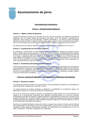 Ordenanza Protección del Medio Ambiente Página 3
CONTAMINACIÓN ATMOSFÉRICA
TÍTULO I. DISPOSICIONES GENERALES
Artículo 1 – Objeto y ámbito de aplicación.
La presente Ordenanza, acorde con lo dispuesto en la Ley 7/94, de 18 de Mayo, de Protección Ambiental de
Andalucía, tiene por objeto regular las condiciones que deben reunir las industrias, instalaciones de
calefacción; agua caliente, aire acondicionado, vehículos automóviles y, en general, cuantas actividades
puedan ser causa de emisión o salida de humos, polvos, gases, vapores, vahos y emanaciones de cualquier
tipo, con el fin de lograr que la contaminación atmosférica en el término municipal de Jerez sea mínima.
Las definiciones de las materias objeto de regulación de esta Ordenanza se especifican en el anexo I.
Artículo 2 - Contaminación por formas de la materia.
Se entiende por contaminación por formas de la materia la presencia de materias que impliquen riesgo,
daño o molestia grave para las personas o bienes de cualquier naturaleza, estableciéndose los niveles de
inmisión como criterios de calidad del aire, en consonancia con las orientaciones de la Organización Mundial
de la Salud, considerando las guías y normas de calidad del aire, directivas de la Unión Europea, de
conformidad con lo dispuesto en la Ley 7 de 1994, de Protección Ambiental de Andalucía; en la Ley 38 de
1972, de 22 de diciembre, de Protección del Ambiente Atmosférico, y normativas que las desarrollan, en
orden a la protección de la salud y de los bienes.
Artículo 3 - Actividades potencialmente contaminadoras
A efectos de aplicación de la presente Ordenanza, se consideran actividades potencialmente contaminadoras
de la atmósfera las incluidas en el catálogo establecido en el Anexo I del Decreto 74/96 de 20 de febrero de
Calidad del Aire y cualesquiera otras actividades de naturalezas similares, entendiendo por tales aquellas
que, por sus características o por los procedimientos tecnológicos utilizados, constituyen o pueden constituir
un foco de contaminación atmosférica.
TÍTULO II. NIVELES DE INMISIÓN Y DECLARACIÓN DE ATMÓSFERA CONTAMINADA
Artículo 4 - Niveles de inmisión.
Se entiende por límites de inmisión las concentraciones máximas tolerables de presencia en la atmósfera de
cada contaminante, aisladamente o asociado con otros.
Los niveles máximos de inmisión admisibles se adaptarán a lo establecido en la legislación vigente, con
especificación expresa de su tiempo de exposición correspondiente.
Con el fin de conocer los niveles de inmisión, el Ayuntamiento podrá instalar una red de estaciones de
vigilancia de la contaminación atmosférica fijas repartidas convenientemente en el término municipal,
considerando la densidad de población, calidad urbanística e industrialización de cada zona, dirección de los
vientos dominantes, etc., así como unidades móviles, que cumplan los requisitos técnicos que la Consejería
de Medio Ambiente tiene establecido. Estas instalaciones podrán integrarse en la Red de Vigilancia y Control
de la Contaminación Atmosférica de Andalucía.
Cuando, aún cumplimentándose los niveles de emisión, se superen los niveles de inmisión, podrán limitarse
más estrictamente los de emisión de los focos contaminantes, de forma que, en todo caso, la situación
atmosférica resulte higiénico-sanitariamente admisible, de conformidad con lo dispuesto en la Ley 7 de
1994, de Protección Ambiental, y legislación que la desarrolla.
 