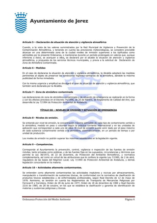 Ordenanza Protección del Medio Ambiente Página 4
Artículo 5 – Declaración de situación de atención y vigilancia atmosférica
Cuando, a la vista de los valores suministrados por la Red Municipal de Vigilancia y Prevención de la
Contaminación Atmosférica, y teniendo en cuenta las previsiones meteorológicas, se considere previsible
alcanzar en una determinada zona de la ciudad niveles de inmisión superiores a los tipificados como
admisibles por la presente Ordenanza, o mantenerse durante un período prolongado en valores que, aunque
inferiores a éstos, se acerquen a ellos, se declarará por el alcalde la situación de atención y vigilancia
atmosférica, a propuesta de los servicios técnicos municipales, y previa a la solicitud de Declaración de
Zona de Atmósfera Contaminada.
Artículo 6 - Medidas
En el caso de declararse la situación de atención y vigilancia atmosférica, la Alcaldía adoptará las medidas
pertinentes al objeto de preservar las condiciones higiénico-sanitarias de la atmósfera, dándole la máxima
publicidad de forma inmediata.
Con la misma urgencia y amplitud se divulgará el cese de situación de atención y vigilancia atmosférica, que
también será declarada por la Alcaldía.
Artículo 7 - Zona de atmósfera contaminada
Las declaraciones de zona de atmósfera contaminada y de situación de emergencia se realizarán en la forma
y con los efectos previstos en el Decreto 74/1996, de 20 de febrero, de Reglamento de Calidad del Aire, que
desarrolla la Ley 7/1994 de Protección Ambiental de Andalucía.
TÍTULO III – NIVELES DE EMISIÓN Y SITUACIÓN DE EMERGENCIA
Artículo 8 - Niveles de emisión.
Se entiende por nivel de emisión, la concentración máxima admisible de cada tipo de contaminante vertido a
la atmósfera, medido en peso o volumen según la práctica corriente internacional y en las unidades de
aplicación que correspondan a cada uno de ellos. El nivel de emisión puede venir dado por el peso máximo
de cada sustancia contaminante vertida a la atmósfera, sistemáticamente, en un periodo de tiempo o por
unidad de producción.
Los niveles de emisión no podrán superar los máximos establecidos en la legislación vigente.
Artículo 9 – Competencias.
Corresponde al Ayuntamiento la prevención, control, vigilancia e inspección de las fuentes de emisión
móviles, tanto privadas como públicas, y de las fuentes fijas en los supuestos, circunstancias y términos que
permite la Ley 38/1972, de 22 de diciembre, de Protección del Ambiente Atmosférico, y normativa
complementaria, así como en virtud de las atribuciones que le confiere la vigente Ley 7/1985, de 2 de abril,
reguladora de las bases del Régimen Local; Ley 7/1994 de Protección Ambiental de Andalucía, y demás
legislación concordante en la materia.
Artículo 10 – Actividades altamente contaminantes.
Se entienden como altamente contaminantes las actividades insalubres y nocivas por almacenamiento,
manipulación o transformación de sustancias tóxicas, de conformidad con la normativa de clasificación de
productos tóxicos establecidos y de enfermedades profesionales, según Real Decreto de 12 de mayo de
1978. Asimismo, se tendrán en cuenta los Reglamentos de Transporte de Mercancías Peligrosas por
Ferrocarril y Carretera, Orden de 28 de junio de 1977, Orden de 18 de diciembre de 1984 y Real Decreto
2216 de 1985, de 28 de octubre, en los que se establece la clasificación y garantía de identificación de
materias y sustancias peligrosas y tóxicas.
 