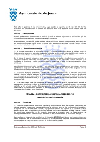 Ordenanza Protección del Medio Ambiente Página 5
Todo ello sin perjuicio de los contaminantes, cuya relación se especifica en el anexo III del Decreto
833/1975, en concentraciones y tiempos de exposición tales que impliquen graves riesgos para las
personas.
Artículo 11 – Prohibiciones.
Quedan prohibidos los incineradores de residuos y focos de emisión esporádicos o provisionales que no
cumplan los límites de emisión establecidos en estas Ordenanzas.
El Ayuntamiento, no obstante, podrá permitir, previa petición del permiso correspondiente, estos focos en
los lugares y condiciones que no tengan incidencia sobre las personas, animales, cultivos o bienes y no se
superen los niveles de inmisión.
Artículo 12 - Situación de emergencia.
1.- Se produce una situación de emergencia cuando, a causa de un vertido accidental, se originen, directa o
indirectamente, situaciones anómalas que puedan perjudicar gravemente la integridad del medio receptor o
que pongan en peligro a personas o bienes en general, o se superen los niveles de inmisión.
2.- Al objeto de prevenir situaciones peligrosas en aquellas actividades o instalaciones que manipulen o
almacenen materias altamente contaminantes, los titulares de las actividades vienen obligados a la
instalación de detectores y medios correctores eficaces para anular o paliar con la máxima rapidez dichas
emisiones.
Las instalaciones de prevención, detección y corrección de accidentes deberán ser sometidas a examen,
aprobación e inspección del Ayuntamiento, independientemente de los documentos exigibles para la
concesión de las correspondientes licencias municipales.
3.- En el caso de fugas accidentales, fumadas, etc., que originen emisiones a la atmósfera con graves
riesgos y peligros para las personas, el titular de la actividad, además de poner en práctica las medidas
correctoras que procedan, deberá comunicarlo inmediatamente al Delegado de Gobernación de la Junta de
Andalucía y Ayuntamiento de Jerez, a fin de que puedan proceder a las actuaciones pertinentes en cuanto a
protección civil.
4.- En el plazo de los siete días posteriores a la emisión accidental, el titular de la actividad remitirá al
Ayuntamiento un informe en el que se detallarán fecha, hora, naturaleza, causa de la emisión y correcciones
aplicadas y, en general, aquellos datos que permitan a los servicios técnicos municipales una correcta
interpretación de la emergencia producida, la adecuada evaluación de sus consecuencias y la proposición de
medidas preventivas para estas situaciones.
TÍTULO IV - CONTAMINACIÓN ATMOSFÉRICA PRODUCIDA POR
INSTALACIONES DE COMBUSTIÓN
Artículo 13 – Licencias.
1.- Todas las instalaciones de combustión, calderas y generadores de vapor, los hogares, los hornos y, en
general, todas las instalaciones y aparatos térmicos de este tipo, tanto de uso industrial como doméstico,
cualquiera que sea el combustible utilizado, cuya potencia calorífica sea superior a 30 kilovatios (25.800
kilocalorías por hora), que emitan humos, gases, vapores u otras emanaciones al exterior, deberán cumplir
las condiciones establecidas en la presente Ordenanza y precisarán para su funcionamiento la
correspondiente licencia o autorización que podrá, en su caso, quedar incluida en la actividad principal.
Las instalaciones cuya potencia sea inferior a 30 kilovatios (25.800 kilocalorías por hora), que impliquen un
riesgo potencial o real de contaminación atmosférica, estarán obligadas a adoptar las pertinentes medidas
correctoras que se impongan, según informes de los Servicios Municipales.
 