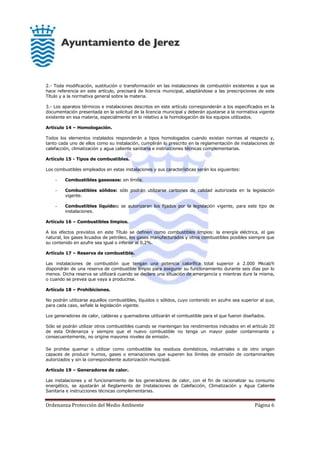 Ordenanza Protección del Medio Ambiente Página 6
2.- Toda modificación, sustitución o transformación en las instalaciones de combustión existentes a que se
hace referencia en este artículo, precisará de licencia municipal, adaptándose a las prescripciones de este
Título y a la normativa general sobre la materia.
3.- Los aparatos térmicos e instalaciones descritos en este artículo corresponderán a los especificados en la
documentación presentada en la solicitud de la licencia municipal y deberán ajustarse a la normativa vigente
existente en esa materia, especialmente en lo relativo a la homologación de los equipos utilizados.
Artículo 14 – Homologación.
Todos los elementos instalados responderán a tipos homologados cuando existan normas al respecto y,
tanto cada uno de ellos como su instalación, cumplirán lo prescrito en la reglamentación de instalaciones de
calefacción, climatización y agua caliente sanitaria e instrucciones técnicas complementarias.
Artículo 15 - Tipos de combustibles.
Los combustibles empleados en estas instalaciones y sus características serán los siguientes:
- Combustibles gaseosos: sin límite.
- Combustibles sólidos: sólo podrán utilizarse carbones de calidad autorizada en la legislación
vigente.
- Combustibles líquidos: se autorizaran los fijados por la legislación vigente, para este tipo de
instalaciones.
Artículo 16 – Combustibles limpios.
A los efectos previstos en este Título se definen como combustibles limpios: la energía eléctrica, el gas
natural, los gases licuados de petróleo, los gases manufacturados y otros combustibles posibles siempre que
su contenido en azufre sea igual o inferior al 0,2%.
Artículo 17 – Reserva de combustible.
Las instalaciones de combustión que tengan una potencia calorífica total superior a 2.000 Mkcal/h
dispondrán de una reserva de combustible limpio para asegurar su funcionamiento durante seis días por lo
menos. Dicha reserva se utilizará cuando se declare una situación de emergencia y mientras dure la misma,
o cuando se prevea que vaya a producirse.
Artículo 18 – Prohibiciones.
No podrán utilizarse aquellos combustibles, líquidos o sólidos, cuyo contenido en azufre sea superior al que,
para cada caso, señale la legislación vigente.
Los generadores de calor, calderas y quemadores utilizarán el combustible para el que fueron diseñados.
Sólo se podrán utilizar otros combustibles cuando se mantengan los rendimientos indicados en el artículo 20
de esta Ordenanza y siempre que el nuevo combustible no tenga un mayor poder contaminante y
consecuentemente, no origine mayores niveles de emisión.
Se prohibe quemar o utilizar como combustible los residuos domésticos, industriales o de otro origen
capaces de producir humos, gases o emanaciones que superen los límites de emisión de contaminantes
autorizados y sin la correspondiente autorización municipal.
Artículo 19 – Generadores de calor.
Las instalaciones y el funcionamiento de los generadores de calor, con el fin de racionalizar su consumo
energético, se ajustarán al Reglamento de Instalaciones de Calefacción, Climatización y Agua Caliente
Sanitaria e instrucciones técnicas complementarias.
 
