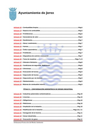 Ordenanza Protección del Medio Ambiente
Artículo 16 – Combustibles limpios..........................................................................................Pág.6
Artículo 17 – Reserva de combustible......................................................................................Pág.6
Artículo 18 – Prohibiciones ......................................................................................................Pág.6
Artículo 19 – Generadores de calor..........................................................................................Pág.6
Artículo 20 – Rendimiento........................................................................................................Pág.7
Artículo 21 – Menor rendimiento..............................................................................................Pág.7
Artículo 22 – Humos.................................................................................................................Pág.7
Artículo 23 – Índice opacimétrico ............................................................................................Pág.7
Artículo 24 – Prohibición..........................................................................................................Pág.7
Artículo 25 – Dispositivos de control y evacuación ..................................................................Pág.7
Artículo 26 – Toma de muestras ...................................................................................... Págs.7 y 8
Artículo 27 – Diámetro hidráulico ............................................................................................Pág.8
Artículo 28 – Condiciones de seguridad. Mediciones................................................................Pág.8
Artículo 29 – Chimeneas ..........................................................................................................Pág.8
Artículo 30 – Evacuación de humos .........................................................................................Pág.9
Artículo 31 – Depuración de humos .........................................................................................Pág.9
Artículo 32 – Depuración por vía húmeda ................................................................................Pág.9
Artículo 33 – Mantenimiento....................................................................................................Pág.9
Artículo 34 - Motores de combustión interna ...........................................................................Pág.9
TÍTULO V – CONTAMINACIÓN ARMOSFÉRICA DE ORIGEN INDUSTRIAL
Artículo 35 – Industrias potenciales contaminadoras............................................................Pág.10
Artículo 36 – Licencias ...........................................................................................................Pág.10
Artículo 37 – Obligaciones .....................................................................................................Pág.10
Artículo 38 – Mediciones........................................................................................................Pág.10
Artículo 39 – Ampliación de la industria.................................................................................Pág.10
Artículo 40 – Modificación de la industria .................................................................... Págs.10 y 11
Artículo 41 – Denegación de la licencia..................................................................................Pág.11
Artículo 42 – Zonas industriales.............................................................................................Pág.11
Artículo 43 – Evacuación de gases .........................................................................................Pág.11
 