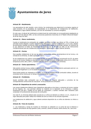 Ordenanza Protección del Medio Ambiente Página 7
Artículo 20 – Rendimiento.
Los generadores de calor tendrán, como mínimo, los rendimientos que determine la normativa vigente en
cada momento. En la actualidad, los especificados en el Reglamento de Instalaciones de Calefacción,
Climatización y Agua Caliente Sanitaria, con el fin de racionalizar su consumo energético.
En todo caso, el cálculo del rendimiento se determinará de conformidad con el procedimiento establecido en
la Orden de 8 de abril de 1983, con las correcciones posteriores transcritas en el "Boletín Oficial del Estado"
de 28 de mayo de 1983.
Artículo 21 – Menor rendimiento.
Cuando el rendimiento de combustión de cualquier generador de calor sea inferior al 75%, el titular de la
actividad vendrá obligado a sustituir los elementos defectuosos, cambiar la instalación y, en su caso, adoptar
las pertinentes medidas correctoras hasta que el rendimiento supere el porcentaje indicado, sin perjuicio de
lo que determina la Orden de Presidencia del Gobierno de 16 de julio de 1981 en las Instrucciones
Complementarias para las Instalaciones de Calefacción, Climatización y Agua Caliente Sanitaria.
Artículo 22 – Humos.
Para aquellas instalaciones en las que se utilicen combustibles sólidos, la temperatura de los humos, a la
entrada de la chimenea, no debe superar los 250º C.
En las instalaciones que utilicen combustibles líquidos, el tanto por ciento de concentración de CO2 de gases
secos en los humos, medido en volumen, se hallará en todo momento comprendido entre el 10 y 13% y su
temperatura entre 180 y 250º C, medidos todos los valores a la entrada de la chimenea.
Artículo 23 – Índice opacimétrico.
Sólo podrán emitirse humos visibles ocasionalmente. El índice opacimétrico máximo autorizado será de 1 en
la escala de Ringelmann ó 2 en la escala de Bacharach.
Estos límites podrán ser rebasados en el doble, en el caso de instalaciones de combustión sólidos, durante el
encendido de los mismos por un tiempo máximo de treinta minutos.
Artículo 24 – Prohibición.
Queda prohibida toda combustión que no se realice en hogares adecuados y provistos de las
correspondientes conducciones de evacuación de los productos de combustión.
Artículo 25- Dispositivos de control y evacuación.
Las nuevas instalaciones deberán tener dispositivos adecuados en los tubos y conductos de humos, puertas
de los hogares, etc., que permitan efectuar la medición de la depresión en la chimenea y caldera,
temperatura del gas y análisis de los gases de combustión y cuantos controles sean necesarios para
comprobar el funcionamiento del proceso de combustión.
Con este fin, la chimenea deberá estar provista de un orificio de diámetro no inferior a 5 cm., situado en el
lugar adecuado para poder realizar las medidas tal como se indica en los artículos siguientes.
Las instalaciones de calefacción y agua caliente sanitaria dispondrán de un orificio de diámetro no inferior a
8 mm.
Artículo 26.- Toma de muestras
1.- Las mediciones y tomas de muestra en chimeneas se realizarán en un punto tal que la distancia a
cualquier perturbación del flujo gaseoso (codo, conexión, cambio de sección, llama directa, etc.) sea como
 