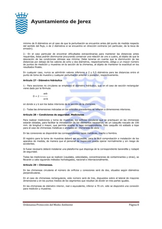 Ordenanza Protección del Medio Ambiente Página 8
mínimo de 8 diámetros en el caso de que la perturbación se encuentre antes del punto de medida respecto
del sentido del flujo, o de 2 diámetros si se encuentra en dirección contraria (en particular, de la boca de
emisión).
2.- En el caso particular de encontrar dificultades extraordinarias para mantener las distancias antes
requeridas, éstas podrán disminuirse procurando conservar una relación de uno a cuatro, al objeto de que la
desviación de las condiciones idóneas sea mínima. Debe tenerse en cuenta que la disminución de las
distancias por debajo de los valores de ocho y dos diámetros, respectivamente, obliga a un mayor número
de puntos de medición y muestreo en la sección de la chimenea, al objeto de mantener la exactitud en los
resultados finales.
En cualquier caso, nunca se admitirán valores inferiores a 2 y 0,5 diámetros para las distancias entre el
punto de toma de muestra y cualquier perturbación anterior o posterior, respectivamente.
Artículo 27 - Diámetro hidráulico
1.- Para secciones no circulares se empleará el diámetro hidráulico, que en el caso de sección rectangular
viene dado por la fórmula:
axb
D = 2 --------
a+b
en donde a y b son los lados interiores de la sección de la chimenea.
2.- Todas las dimensiones indicadas en los artículos precedentes se refieren a dimensiones interiores.
Artículo 28 – Condiciones de seguridad. Mediciones
Para realizar mediciones y toma de muestras, los orificios circulares que se practiquen en las chimeneas
estarán dotadas, para facilitar la introducción de los elementos necesarios, de un casquillo roscado de 100
mm. de longitud o mayor, que permita acoplar la tapa correspondiente. Este casquillo irá soldado a tope
para el caso de chimeneas metálicas o anclados en chimeneas de obra.
En las conexiones se dispondrán las correspondientes tapas metálicas, macho o hembra.
El registro para la toma de muestras deberá ser accesible, para la fácil comprobación e instalación de los
aparatos de medida, de manera que el personal de inspección pueda operar normalmente y sin riesgo de
accidentes.
Si fuese necesario deberá instalarse una plataforma que disponga de la correspondiente barandilla y rodapié
de seguridad.
Todas las mediciones que se realicen (caudales, velocidades, concentraciones de contaminantes y otras), se
llevarán a cabo siguiendo métodos homologados, nacional e internacionalmente.
Artículo 29 – Chimeneas.
En las chimeneas circulares el número de orificios y conexiones será de dos, situados según diámetros
perpendiculares.
En el caso de chimeneas rectangulares, este número será de tres, dispuestos sobre el lateral de mayores
dimensiones y en los puntos medios de los segmentos que resultan de dividir en tres partes iguales.
En las chimeneas de diámetro interior, real o equivalente, inferior a 70 cm. sólo se dispondrá una conexión
para medición y muestreo.
 