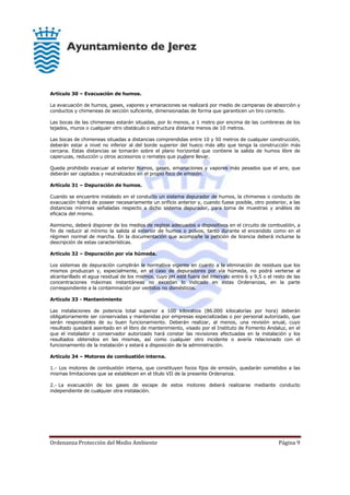 Ordenanza Protección del Medio Ambiente Página 9
Artículo 30 – Evacuación de humos.
La evacuación de humos, gases, vapores y emanaciones se realizará por medio de campanas de absorción y
conductos y chimeneas de sección suficiente, dimensionadas de forma que garanticen un tiro correcto.
Las bocas de las chimeneas estarán situadas, por lo menos, a 1 metro por encima de las cumbreras de los
tejados, muros o cualquier otro obstáculo o estructura distante menos de 10 metros.
Las bocas de chimeneas situadas a distancias comprendidas entre 10 y 50 metros de cualquier construcción,
deberán estar a nivel no inferior al del borde superior del hueco más alto que tenga la construcción más
cercana. Estas distancias se tomarán sobre el plano horizontal que contiene la salida de humos libre de
caperuzas, reducción u otros accesorios o remates que pudiere llevar.
Queda prohibido evacuar al exterior humos, gases, emanaciones y vapores más pesados que el aire, que
deberán ser captados y neutralizados en el propio foco de emisión.
Artículo 31 – Depuración de humos.
Cuando se encuentre instalado en el conducto un sistema depurador de humos, la chimenea o conducto de
evacuación habrá de poseer necesariamente un orificio anterior y, cuando fuese posible, otro posterior, a las
distancias mínimas señaladas respecto a dicho sistema depurador, para toma de muestras y análisis de
eficacia del mismo.
Asimismo, deberá disponer de los medios de reglaje adecuados o dispositivos en el circuito de combustión, a
fin de reducir al mínimo la salida al exterior de humos o polvos, tanto durante el encendido como en el
régimen normal de marcha. En la documentación que acompañe la petición de licencia deberá incluirse la
descripción de estas características.
Artículo 32 – Depuración por vía húmeda.
Los sistemas de depuración cumplirán la normativa vigente en cuanto a la eliminación de residuos que los
mismos produzcan y, especialmente, en el caso de depuradores por vía húmeda, no podrá verterse al
alcantarillado el agua residual de los mismos, cuyo pH esté fuera del intervalo entre 6 y 9,5 o el resto de las
concentraciones máximas instantáneas no excedan lo indicado en estas Ordenanzas, en la parte
correspondiente a la contaminación por vertidos no domésticos.
Artículo 33 - Mantenimiento
Las instalaciones de potencia total superior a 100 kilovatios (86.000 kilocalorías por hora) deberán
obligatoriamente ser conservadas y mantenidas por empresas especializadas o por personal autorizado, que
serán responsables de su buen funcionamiento. Deberán realizar, al menos, una revisión anual, cuyo
resultado quedará asentado en el libro de mantenimiento, visado por el Instituto de Fomento Andaluz, en el
que el instalador o conservador autorizado hará constar las revisiones efectuadas en la instalación y los
resultados obtenidos en las mismas, así como cualquier otro incidente o avería relacionado con el
funcionamiento de la instalación y estará a disposición de la administración.
Artículo 34 – Motores de combustión interna.
1.- Los motores de combustión interna, que constituyen focos fijos de emisión, quedarán sometidos a las
mismas limitaciones que se establecen en el título VII de la presente Ordenanza.
2.- La evacuación de los gases de escape de estos motores deberá realizarse mediante conducto
independiente de cualquier otra instalación.
 