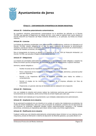 Ordenanza Protección del Medio Ambiente Página 10
TÍTULO V – CONTAMINACIÓN ATMOSFÉRICA DE ORIGEN INDUSTRIAL
Artículo 35 – Industrias potencialmente contaminadoras.
Se consideran industrias potencialmente contaminadoras de la atmósfera las definidas en el Decreto
74/1996, que aprueba el Reglamento de Calidad del Aire. a las cuales se aplicará todo cuanto dispone el
Decreto 833/1975 de Protección del Medio Ambiente Atmosférico y, en particular, los límites de emisión
máximos.
Artículo 36 - Licencias
Los titulares de industrias consideradas como potencialmente contaminadoras, conforme a lo dispuesto en el
Decreto 74/1996, estarán obligados, en el caso de nueva instalación, a presentar la documentación
necesaria, suscrita por técnico competente, para solicitar la licencia relativa a la emisión de contaminantes y
sistemas de medidas correctoras y de depuración.
Para el otorgamiento de licencia se atendrá a lo dispuesto en la Ley 7/94 de Protección Ambiental y el
Decreto 74/1996, que aprueba el Reglamento de Calidad del Aire.
Artículo 37 - Obligaciones
Los titulares de actividades potencialmente contaminadoras de la atmósfera están obligados a respetar los
límites de emisión que les correspondan, sin necesidad de un acto de requerimiento o sujeción individual.
Asimismo, estarán obligados a:
- Facilitar el acceso de los inspectores municipales a los lugares de actividad.
- Poner a disposición de los inspectores la información, documentación, elementos y personal auxiliar
que sean requeridos.
- Permitir a los inspectores las tomas de muestras suficientes para realiza los análisis y
comprobaciones.
- Permitir el empleo de los instrumentos y aparatos de la empresa utilizados con fines de
autocontrol.
- Proporcionar, en general, todo tipo de facilidades para la realización de la inspección.
Artículo 38 – Mediciones.
Una vez instalada la industria será preciso realizar las mediciones oportunas para garantizar el correcto
funcionamiento de la instalación, dentro de los límites de emisión fijados para cada caso.
Dicha medición será realizada por el ayuntamiento o por entidades colaboradoras de la administración.
Artículo 39 - Ampliación de la industria.
No se autorizará la ampliación de una industria si no cumple, en cuanto a las instalaciones ya existentes, los
niveles de emisión establecidos, salvo que, junto al proyecto de ampliación, presente otro de depuración de
las emisiones ya existentes, adaptando aquellos medios anticontaminantes necesarios y las medidas
preventivas, correctoras y/o reparadoras para reducir dichos niveles a los límites reglamentarios.
Artículo 40 - Modificación de la industria
Cualquier cambio que una industria potencialmente contaminadora desee introducir en sus materias primas,
maquinaria, proceso de fabricación o sistema de depuración de efluentes gaseosos, que pueda afectar a la
 