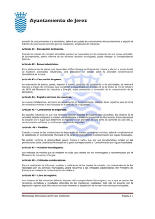 Ordenanza Protección del Medio Ambiente Página 11
emisión de contaminantes a la atmósfera, deberá ser puesta en conocimiento del ayuntamiento y seguirá el
trámite de autorización previsto para la instalación, ampliación de industrias.
Artículo 41 - Denegación de licencia.
Cuando los niveles de inmisión admisibles puedan ser superados por las emisiones de una nueva actividad,
el ayuntamiento, previo informe de los servicios técnicos municipales, podrá denegar la correspondiente
licencia.
Artículo 42 - Zonas industriales.
En la elaboración de planes que desarrollen el Plan General de Ordenación Urbana y afecten a zonas donde
se localicen actividades industriales, será preceptivo un estudio sobre la previsible contaminación
atmosférica de la zona.
Artículo 43 – Evacuación de gases.
La evacuación de polvos, gases, vapores y humos, producto de combustión o de actividades, se realizará
siempre a través de chimeneas que cumplirán lo especificado en el Anexo II de la Orden de 18 de Octubre
de 1976 del Ministerio de Industria y Energía, sobre prevención y corrección de la contaminación de la
atmósfera.
Artículo 44 - Registro de toma de muestras.
La nuevas instalaciones, así como las actualmente en funcionamiento, deberán tener registros para la toma
de muestras similares a los indicados en el artículo 24 y siguientes.
Artículo 45 – Condiciones de seguridad.
En aquellas industrias en que sea necesario realizar medidas en lugares poco accesibles, los titulares de la
actividad estarán obligados a instalar una plataforma o andamio provisional de fácil acceso. Estos elementos
se situarán en el lugar que determine el inspector e irán provistos de una toma de corriente de 220-380 V,
de iluminación suficiente y condiciones mínimas de seguridad.
Artículo. 46 – Vertidos.
Cuando, a causa de las instalaciones de depuración de humos, se originen vertidos, deberá cumplimentarse
lo establecido en la Ordenanza Municipal en la parte correspondiente a Contaminación por Aguas Residuales.
No podrán verterse al alcantarillado gases, humos o vahos que por sus características incidan en las
prohibiciones de la Ordenanza Municipal en la parte correspondiente a Contaminación por Aguas Residuales.
Artículo 47 – Métodos homologados.
Los métodos de medida que se empleen en cada caso deberá ser los homologados y recomendados por el
Ministerio de Industria y Energía.
Artículo 48 – Entidades colaboradoras.
Para la realización de informes, pruebas y mediciones de los niveles de emisión, con independencia de los
realizados por los servicios municipales, podrá recurrirse a las entidades colaboradoras del Ministerio de
Industria en materia de contaminación atmosférica.
Artículo 49 – Libro de registro.
Los titulares de las industrias deberán disponer del correspondiente libro-registro, en el que se anoten las
revisiones periódicas y resultados obtenidos de las mediciones realizadas, todo ello de acuerdo con la
legislación vigente. Este libro estará en todo momento a disposición de los servicios técnicos municipales.
 