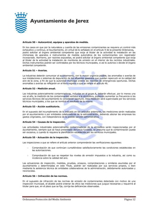 Ordenanza Protección del Medio Ambiente Página 12
Artículo 50 – Autocontrol, equipos y aparatos de medida.
En los casos en que por la naturaleza y cuantía de las emisiones contaminantes se requiera un control más
exhaustivo y continuo, el Ayuntamiento, en virtud de lo señalado en el artículo 9 de la presente Ordenanza,
podrá solicitar al órgano ambiental competente que exija al titular de la actividad la instalación en las
chimeneas de aparatos e instrumentos de medida automática de los contaminantes con registrador
incorporado. Asimismo, por razones expuestas, se podrá solicitar al órgano ambiental competente que exija
al titular de la actividad la instalación de monitores de emisión en el interior de los recintos industriales.
Dichos instrumentos podrán ser controlados por los técnicos municipales, si así lo autoriza o decide el órgano
ambiental competente.
Artículo 51 – Averías.
La industrias deberán comunicar al ayuntamiento, con la mayor urgencia posible, las anomalías o averías de
sus instalaciones o sistemas de depuración de los efluentes gaseosos que puedan repercutir en la calidad del
aire de la zona, a fin de que la autoridad municipal ordene las medidas de emergencias oportunas. Dichas
anomalías o averías se reflejarán en el libro-registro a que se refiere el artículo 46.
Artículo 52 - Medición anual.
Las industrias potencialmente contaminadoras, incluidas en el grupo A, deberán efectuar, por lo menos una
vez al año, la medición de los contaminantes vertidos a la atmósfera, pudiendo aumentar su frecuencia si los
servicios técnicos del ayuntamiento lo consideran oportuno. Esta medición será supervisada por los servicios
técnicos municipales, a los que se remitirá el resultado de la misma.
Artículo 53 - Acción sustitutoria.
En el supuesto del incumplimiento de lo indicado en los artículos anteriores, las mediciones serán realizadas
por el ayuntamiento o por entidades colaboradoras de la administración, debiendo abonar las empresas los
gastos originados, con independencia de la posible sanción administrativa.
Artículo 54 - Causas de la inspección.
Las actividades industriales potencialmente contaminadoras de la atmósfera serán inspeccionadas por el
ayuntamiento, siempre que se haya presentado denuncia fundada, se presuma que la contaminación pueda
ser excesiva, o cuando lo requiera la planificación establecida por los servicios municipales.
Artículo 55 - Actuación de la inspección.
Las inspecciones a que se refiere el artículo anterior comprenderán las verificaciones siguientes:
- Comprobación de que continúan cumpliéndose satisfactoriamente las condiciones establecidas en
las autorizaciones.
- Comprobación de que se respetan los niveles de emisión impuestos a la industria, así como su
incidencia sobre la calidad del aire.
Las actuaciones de inspección, medidas, pruebas, ensayos, comprobaciones y similares asumidas por el
ayuntamiento y determinadas en este Título, podrán ser realizadas por sus servicios propios, o bien
mediante la asistencia técnica de entidades colaboradoras de la administración, debidamente autorizadas y
reconocidas.
Artículo 56 – Infracción de las normas.
En el supuesto de infracción de las normas de emisión de contaminantes detectada con motivo de una
inspección municipal, el alcalde podrá ordenar de oficio las mediciones que juzgue necesarias y requerirá al
titular para que, en el plazo que se fije, corrija las deficiencias observadas.
 