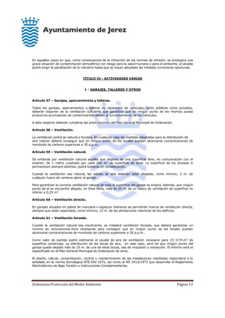 Ordenanza Protección del Medio Ambiente Página 13
En aquellos casos en que, como consecuencia de la infracción de las normas de emisión, se produjera una
grave situación de contaminación atmosférica con riesgo para la salud humana o para el ambiente, el alcalde
podrá exigir la paralización de la industria hasta que se hayan adoptado las medidas correctoras oportunas.
TÍTULO VI - ACTIVIDADES VARIAS
1 - GARAJES, TALLERES Y OTROS
Artículo 57 – Garajes, aparcamientos y talleres.
Todos los garajes, aparcamientos y talleres de reparación de vehículos, tanto públicos como privados,
deberán disponer de la ventilación suficiente que garantice que en ningún punto de los mismos pueda
producirse acumulación de contaminantes debido al funcionamiento de los vehículos.
A este respecto deberán cumplirse las prescripciones del Plan General Municipal de Ordenación.
Artículo 58 – Ventilación.
La ventilación podrá se natural o forzada. En cualquier caso las medidas adoptadas para la distribución de
aire interior deberá conseguir que en ningún punto de los locales puedan alcanzarse concentraciones de
monóxido de carbono superiores a 30 p.p.m..
Artículo 59 – Ventilación natural.
Se entiende por ventilación natural aquélla que dispone de una superficie libre, en comunicación con el
exterior, de 1 metro cuadrado por cada 200 m2
de superficie de local. La superficie de los accesos si
permanecen siempre abiertos, podrá tomarse en consideración.
Cuando la ventilación sea natural, las salidas de aire deberán estar alejadas, como mínimo, 3 m. de
cualquier hueco de ventana ajeno al garaje.
Para garantizar la correcta ventilación natural de toda la superficie del garaje se exigirá, además, que ningún
punto de el se encuentre alejado, en línea recta, más de 25 m. de un hueco de ventilación de superficie no
inferior a 0,25 m2
.
Artículo 60 – Ventilación directa.
En garajes situados en patios de manzana o espacios interiores se permitirán huecos de ventilación directa,
siempre que estén separados, como mínimo, 15 m. de las alineaciones interiores de los edificios.
Artículo 61 – Ventilación forzada.
Cuando la ventilación natural sea insuficiente, se instalará ventilación forzada, que deberá garantizar un
mínimo de renovaciones-hora necesarias para conseguir que en ningún punto de los locales puedan
alcanzarse concentraciones de monóxido de carbono superiores a 30 p.p.m..
Como valor de partida podrá estimarse el caudal de aire de ventilación necesario para 15 m3
/h.m2
de
superficie construida. La distribución de las bocas de aire, en este caso, será tal que ningún punto del
garaje quede alejado más de 25 m. de una de estas bocas, sea de impulsión o extracción. El mínimo será el
especificado en el Plan General Municipal de Ordenación de Jerez.
El diseño, cálculo, comprobación, control y mantenimiento de las instalaciones reseñadas responderá a lo
señalado en la norma tecnológica NTE-ISV-1975, así como al RD 2413/1973 que desarrolla el Reglamento
Electrotécnico de Baja Tensión e Instrucciones Complementarias.
 