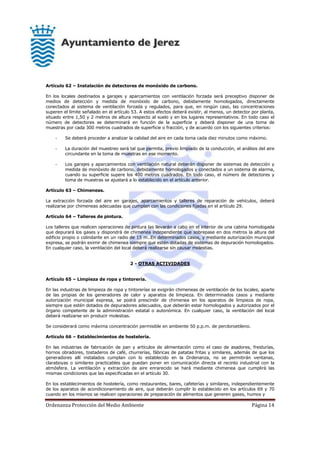 Ordenanza Protección del Medio Ambiente Página 14
Artículo 62 – Instalación de detectores de monóxido de carbono.
En los locales destinados a garajes y aparcamientos con ventilación forzada será preceptivo disponer de
medios de detección y medida de monóxido de carbono, debidamente homologados, directamente
conectados al sistema de ventilación forzada y regulados, para que, en ningún caso, las concentraciones
superen el límite señalado en el artículo 53. A estos efectos deberá existir, al menos, un detector por planta,
situado entre 1,50 y 2 metros de altura respecto al suelo y en los lugares representativos. En todo caso el
número de detectores se determinará en función de la superficie y deberá disponer de una toma de
muestras por cada 300 metros cuadrados de superficie o fracción, y de acuerdo con los siguientes criterios:
- Se deberá proceder a analizar la calidad del aire en cada toma cada diez minutos como máximo.
- La duración del muestreo será tal que permita, previo limpiado de la conducción, el análisis del aire
circundante en la toma de muestras en ese momento.
- Los garajes y aparcamientos con ventilación natural deberán disponer de sistemas de detección y
medida de monóxido de carbono, debidamente homologados y conectados a un sistema de alarma,
cuando su superficie supere los 400 metros cuadrados. En todo caso, el número de detectores y
toma de muestras se ajustará a lo establecido en el artículo anterior.
Artículo 63 – Chimeneas.
La extracción forzada del aire en garajes, aparcamientos y talleres de reparación de vehículos, deberá
realizarse por chimeneas adecuadas que cumplan con las condiciones fijadas en el artículo 29.
Artículo 64 – Talleres de pintura.
Los talleres que realicen operaciones de pintura las llevarán a cabo en el interior de una cabina homologada
que depurará los gases y dispondrá de chimenea independiente que sobrepase en dos metros la altura del
edificio propio o colindante en un radio de 15 m..En determinados casos, y mediante autorización municipal
expresa, se podrán eximir de chimenea siempre que estén dotadas de sistemas de depuración homologados.
En cualquier caso, la ventilación del local deberá realizarse sin causar molestias.
2 - OTRAS ACTIVIDADES
Artículo 65 – Limpieza de ropa y tintorería.
En las industrias de limpieza de ropa y tintorerías se exigirán chimeneas de ventilación de los locales, aparte
de las propias de los generadores de calor y aparatos de limpieza. En determinados casos y mediante
autorización municipal expresa, se podrá prescindir de chimenea en los aparatos de limpieza de ropa,
siempre que estén dotados de depuradores adecuados, que deberán estar homologados y autorizados por el
órgano competente de la administración estatal o autonómica. En cualquier caso, la ventilación del local
deberá realizarse sin producir molestias.
Se considerará como máxima concentración permisible en ambiente 50 p.p.m. de percloroetileno.
Artículo 66 – Establecimientos de hostelería.
En las industrias de fabricación de pan y artículos de alimentación como el caso de asadores, freidurías,
hornos obradores, tostaderos de café, churrerías, fábricas de patatas fritas y similares, además de que los
generadores allí instalados cumplan con lo establecido en la Ordenanza, no se permitirán ventanas,
claraboyas o similares practicables que puedan poner en comunicación directa el recinto industrial con la
atmósfera. La ventilación y extracción de aire enrarecido se hará mediante chimenea que cumplirá las
mismas condiciones que las especificadas en el artículo 30.
En los establecimientos de hostelería, como restaurantes, bares, cafeterías y similares, independientemente
de los aparatos de acondicionamiento de aire, que deberán cumplir lo establecido en los artículos 69 y 70
cuando en los mismos se realicen operaciones de preparación de alimentos que generen gases, humos y
 