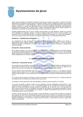 Ordenanza Protección del Medio Ambiente Página 15
olores, estarán dotados de ventilación mediante chimeneas que cumplan lo previsto en el artículo 30. Podrá
efectuarse la evacuación de estos gases por fachada, siempre que las instalaciones posean una potencia
inferior a 20 kilovatios ( 17.200 kilocalorías ), utilicen como fuente energética electricidad y/o gases licuados
(butano, propano...) y exista una depuración previa a través de depurador electrónico que garantice la
eliminación de partículas, vahos, gases, humos y olores y la disposición del punto de salida se ajuste a lo
establecido en el artículo 69 y que la calle tenga un ancho mínimo de 10 metros.
Aquellos establecimientos que no sirvan comidas convencionales, sino sólo aperitivos, podrán ser eximidos
de la instalación de chimenea, siempre y cuando la salida de gases de la cocina no sea al exterior y la
renovación del aire enrarecido del local no produzca molestias al vecindario. Lo mismo será aplicable a
hornos de cocción de pan y otras masas, con potencia eléctrica inferior a la indicada anteriormente.
Artículo 67 – Instalaciones provisionales.
Las instalaciones de tipo provisional o temporal de plantas de aglomerados asfálticos para atender a
determinadas obras públicas, deberán disponer de la correspondiente autorización o licencia municipal,
debiendo ajustarse su tramitación a lo previsto en el Decreto 833/1975, de 6 de febrero, y respetarse los
niveles de emisión.
Artículo 68 – Obras de derribo.
En las obres de derribo y en otras actividades que puedan producir polvo, cuando no sea posible canalizar
las emisiones, deberán adoptarse las medidas necesarias para que a una distancia de 2,5 m. en horizontal
desde el límite físico del espacio en que se realiza la actividad, la calidad del aire se mantenga dentro de los
límites señalados por la normativa vigente.
3.- ACONDICIONAMIENTO DE LOCALES
Artículo 69 – Evacuación de aire.
La evacuación de aire caliente o enrarecido, producto del acondicionamiento de locales se realizará de forma
que cuando el volumen del aire evacuado sea inferior a 0,2 m3
por segundo, el punto de salida de aire
distará, como mínimo, dos metros de cualquier hueco de ventana situada en plano vertical.
Si este volumen está comprendido entre 0,2 y 1 m3
/s., distará como mínimo 3 m. de cualquier ventana
situada en plano vertical y 2 m. en plano horizontal situada en su mismo paramento. Asimismo la distancia
mínima entre la salida y el punto más próximo de cualquier ventana situada en distinto paramento será de
3,5 m.
En el caso de estar situadas en fachadas, la altura mínima sobre la acera será de 3 m. y estará provista de
una rejilla de 45º de inclinación que oriente el aire hacia arriba.
Lo indicado en estos tres puntos, sólo será admisible en calles de anchura superior a 10 metros.
Si el punto de salida no pudiera cumplir con las distancias mínimas establecidas anteriormente y para
volúmenes de aire superiores a 1 m3
/s., la evacuación tendrá que ser a través de chimenea cuya altura
supere un metro la del edificio más alto, próximo o colindante, en un radio de 15 m. y en todo caso con
altura mínima de dos metros. La ventilación de locales de uso público, cuya superficie destinada al mismo
sea superior a 300 m2
, se hará también por conducto a cubierta. Esta superficie será de 150 m2
por los
locales destinados al ramo de hostelería.
La altura mínima que han de tener los locales o zonas destinadas a la permanencia habitual de personas,
para asegurar de esta forma una eficiente renovación de aire en los mismos y sin perjuicio de lo dicho en
artículos anteriores, no será inferior e 3’20 metros medidos desde el suelo del local al techo. Si existieran
elementos escalonados o decorativos en algún punto del mismo, su altura libre no será en ningún caso
inferior a 2’80 metros.
 