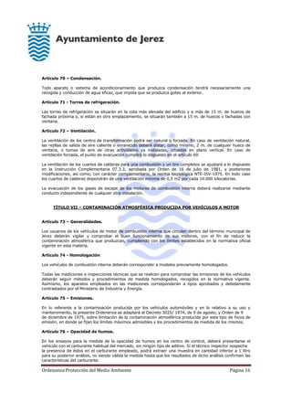 Ordenanza Protección del Medio Ambiente Página 16
Artículo 70 – Condensación.
Todo aparato o sistema de acondicionamiento que produzca condensación tendrá necesariamente una
recogida y conducción de agua eficaz, que impida que se produzca goteo al exterior.
Artículo 71 - Torres de refrigeración.
Las torres de refrigeración se situarán en la cota más elevada del edificio y a más de 15 m. de huecos de
fachada próxima o, si están en otro emplazamiento, se situarán también a 15 m. de huecos o fachadas con
ventana.
Artículo 72 – Ventilación.
La ventilación de los centro de transformación podrá ser natural o forzada. En caso de ventilación natural,
las rejillas de salida de aire caliente o enrarecido deberá distar, como mínimo, 2 m. de cualquier hueco de
ventana, o tomas de aire de otras actividades ya instaladas, situadas en plano vertical. En caso de
ventilación forzada, el punto de evacuación cumplirá lo dispuesto en el artículo 69.
La ventilación de los cuartos de calderas para una combustión y un tiro completos se ajustará a lo dispuesto
en la Instrucción Complementaria 07.3.3, aprobada por Orden de 16 de julio de 1981, y posteriores
modificaciones, así como, con carácter complementario, la norma tecnológica NTE-ISV-1975. En todo caso
los cuartos de calderas dispondrán de una ventilación mínima de 0,5 m2 por cada 10.000 kilocalorías.
La evacuación de los gases de escape de los motores de combustión interna deberá realizarse mediante
conducto independiente de cualquier otra instalación.
TÍTULO VII – CONTAMINACIÓN ATMOSFÉRICA PRODUCIDA POR VEHÍCULOS A MOTOR
Artículo 73 – Generalidades.
Los usuarios de los vehículos de motor de combustión interna que circulen dentro del término municipal de
Jerez deberán vigilar y comprobar el buen funcionamiento de sus motores, con el fin de reducir la
contaminación atmosférica que produzcan, cumpliendo con los límites establecidos en la normativa oficial
vigente en esta materia.
Artículo 74 - Homologación
Los vehículos de combustión interna deberán corresponder a modelos previamente homologados.
Todas las mediciones e inspecciones técnicas que se realicen para comprobar las emisiones de los vehículos
deberán seguir métodos y procedimientos de medida homologados, recogidos en la normativa vigente.
Asimismo, los aparatos empleados en las mediciones corresponderán a tipos aprobados y debidamente
contrastados por el Ministerio de Industria y Energía.
Artículo 75 – Emisiones.
En lo referente a la contaminación producida por los vehículos automóviles y en lo relativo a su uso y
mantenimiento, la presente Ordenanza se adaptará al Decreto 3025/ 1974, de 9 de agosto, y Orden de 9
de diciembre de 1975, sobre limitación de la contaminación atmosférica producida por este tipo de focos de
emisión, en donde se fijan los límites máximos admisibles y los procedimientos de medida de los mismos.
Artículo 76 – Opacidad de humos.
En los ensayos para la medida de la opacidad de humos en los centro de control, deberá presentarse el
vehículo con el carburante habitual del mercado, sin ningún tipo de aditivo. Si el técnico inspector sospecha
la presencia de éstos en el carburante empleado, podrá extraer una muestra en cantidad inferior a 1 litro
para su posterior análisis, no siendo válida la medida hasta que los resultados de dicho análisis confirmen las
características del carburante.
 