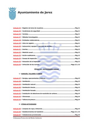 Ordenanza Protección del Medio Ambiente
Artículo 44 – Registro de toma de muestras..........................................................................Pág.11
Artículo 45 – Condiciones de seguridad .................................................................................Pág.11
Artículo 46 – Vertidos ............................................................................................................Pág.11
Artículo 47 – Métodos homologados ......................................................................................Pág.11
Artículo 48 – Entidades colaboradoras...................................................................................Pág.11
Artículo 49 – Libro de registro ...............................................................................................Pág.11
Artículo 50 – Autocontrol, equipos y aparatos de medida......................................................Pág.12
Artículo 51 – Averías..............................................................................................................Pág.12
Artículo 52 – Medición anual..................................................................................................Pág.12
Artículo 53 – Acción sustitutoria............................................................................................Pág.12
Artículo 54 – Causas de inspección ........................................................................................Pág.12
Artículo 55 – Actuación de la inspección................................................................................Pág.12
Artículo 56 – Infracción de las normas ........................................................................ Págs.12 y 13
TÍTULO VI - ACTIVIDADES VARIAS
1 - GARAJES, TALLERES Y OTROS
Artículo 57 – Garajes, aparcamientos y talleres.....................................................................Pág.13
Artículo 58 – Ventilación........................................................................................................Pág.13
Artículo 59 – Ventilación natural............................................................................................Pág.13
Artículo 60 – Ventilación directa ............................................................................................Pág.13
Artículo 61 – Ventilación forzada ...........................................................................................Pág.13
Artículo 62 – Instalación de detectores de monóxido de carbono..........................................Pág.14
Artículo 63 – Chimeneas ........................................................................................................Pág.14
Artículo 64 – Talleres de pintura............................................................................................Pág.14
2 - OTRAS ACTIVIDADES
Artículo 65 – Limpieza de ropa y tintorería............................................................................Pág.14
Artículo 66 – Establecimientos de hostelería ............................................................... Págs.14 y 15
Artículo 67 – Instalaciones provisionales ..............................................................................Pág.15
 