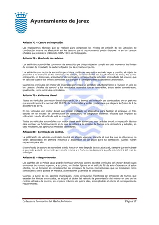 Ordenanza Protección del Medio Ambiente Página 17
Artículo 77 – Centro de inspección
Las inspecciones técnicas que se realicen para comprobar los niveles de emisión de los vehículos de
combustión interna se efectuarán en los centros que el ayuntamiento pueda disponer, o en los centros
oficiales que establece el Decreto 3025/1974, de 9 de agosto.
Artículo 78 - Monóxido de carbono.
Los vehículos automóviles con motor de encendido por chispa deberán cumplir en todo momento los límites
de emisión de monóxido de carbono fijados por la normativa vigente.
Los vehículos con motor de encendido por chispa podrán ser requeridos en todo lugar y ocasión, al objeto de
proceder a la medición de las emisiones de escape, por funcionarios del Ayuntamiento de Jerez, los cuales
entregarán, en todo caso, al conductor del vehículo la correspondiente acta con el resultado del ensayo, que
en caso de superar los límites admisibles dará origen al correspondiente expediente sancionador.
Cuando los vehículos con motor de encendido por chispa se sometan voluntariamente a revisión en uno de
los centros oficiales de control y los resultados obtenidos fueran favorables, éstos serán considerados,
igualmente, como vehículos controlados.
Artículo 79 - Vehículos diesel.
Todos los vehículos con motor diesel dispondrán, en la bomba de inyección del combustible, de un precinto
que cumplimentará la norma UNE 10.078, de conformidad y en las condiciones que dispone la Orden de 9 de
diciembre de 1975.
En los vehículos con motor diesel que tengan instalado un dispositivo para facilitar el arranque en frío,
basado en un exceso de alimentación de combustión, se adoptarán sistemas eficaces que impidan su
utilización cuando el vehículo esté en marcha.
Todos los vehículos automóviles con motor diesel serán sometidos, con carácter anual, a inspección técnica
para conocer su funcionamiento en lo que se refiere a la emisión de humos a la atmósfera y adoptar, en
caso necesario, las oportunas medidas correctoras.
Artículo 80 - Certificado de control.
La calificación de vehículo controlado tendrá un año de vigencia, durante el cual los que la obtuvieran no
serán sancionados en primera instancia y dispondrán de un plazo para su corrección, cuando fueran
requeridos para ello.
El certificado de control se considera válido hasta un mes después de su caducidad, siempre que se hubiese
presentado petición de revisión previa a la misma y la fecha concertada para aquella esté dentro del mes de
prórroga.
Artículo 81 – Requerimiento.
Los agentes de la Policía Local podrán formular denuncia contra aquellos vehículos con motor diesel cuyas
emisiones de humos superen, a su juicio, los límites fijados en el artículo 76 de esta Ordenanza. A estos
efectos, no se tomarán en consideración las emisiones de humos momentáneas que se produzcan como
consecuencia de la puesta en marcha, aceleraciones y cambios de velocidad.
Cuando, a juicio de los agentes municipales, exista presunción manifiesta de emisiones de humos que
excedan los límites autorizados, se exigirá al titular del vehículo la presentación del mismo en uno de los
centros oficiales de control, en el plazo máximo de quince días, entregándole al efecto el correspondiente
requerimiento.
 