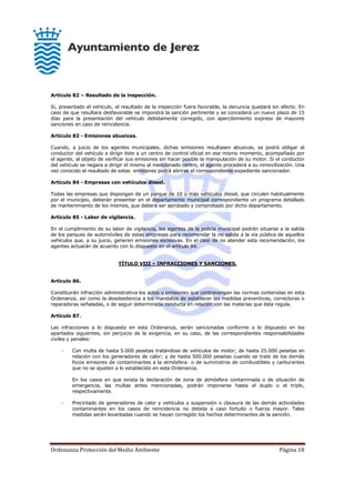 Ordenanza Protección del Medio Ambiente Página 18
Artículo 82 – Resultado de la inspección.
Si, presentado el vehículo, el resultado de la inspección fuera favorable, la denuncia quedará sin efecto. En
caso de que resultara desfavorable se impondrá la sanción pertinente y se concederá un nuevo plazo de 15
días para la presentación del vehículo debidamente corregido, con apercibimiento expreso de mayores
sanciones en caso de reincidencia.
Artículo 83 - Emisiones abusivas.
Cuando, a juicio de los agentes municipales, dichas emisiones resultasen abusivas, se podrá obligar al
conductor del vehículo a dirigir éste a un centro de control oficial en ese mismo momento, acompañado por
el agente, al objeto de verificar sus emisiones sin hacer posible la manipulación de su motor. Si el conductor
del vehículo se negara a dirigir el mismo al mencionado centro, el agente procederá a su inmovilización. Una
vez conocido el resultado de estas emisiones podrá abrirse el correspondiente expediente sancionador.
Artículo 84 - Empresas con vehículos diesel.
Todas las empresas que dispongan de un parque de 10 o más vehículos diesel, que circulen habitualmente
por el municipio, deberán presentar en el departamento municipal correspondiente un programa detallado
de mantenimiento de los mismos, que deberá ser aprobado y comprobado por dicho departamento.
Artículo 85 - Labor de vigilancia.
En el cumplimiento de su labor de vigilancia, los agentes de la policía municipal podrán situarse a la salida
de los parques de automóviles de estas empresas para recomendar la no salida a la vía pública de aquellos
vehículos que, a su juicio, generen emisiones excesivas. En el caso de no atender esta recomendación, los
agentes actuarán de acuerdo con lo dispuesto en el artículo 84.
TÍTULO VIII – INFRACCIONES Y SANCIONES.
Artículo 86.
Constituirán infracción administrativa los actos u omisiones que contravengan las normas contenidas en esta
Ordenanza, así como la desobediencia a los mandatos de establecer las medidas preventivas, correctoras o
reparadoras señaladas, o de seguir determinada conducta en relación con las materias que ésta regula.
Artículo 87.
Las infracciones a lo dispuesto en esta Ordenanza, serán sancionadas conforme a lo dispuesto en los
apartados siguientes, sin perjuicio de la exigencia, en su caso, de las correspondientes responsabilidades
civiles y penales:
- Con multa de hasta 5.000 pesetas tratándose de vehículos de motor; de hasta 25.000 pesetas en
relación con los generadores de calor; y de hasta 500.000 pesetas cuando se trate de los demás
focos emisores de contaminantes a la atmósfera o de suministros de combustibles y carburantes
que no se ajusten a lo establecido en esta Ordenanza.
En los casos en que exista la declaración de zona de atmósfera contaminada o de situación de
emergencia, las multas antes mencionadas, podrán imponerse hasta el duplo o el triplo,
respectivamente.
- Precintado de generadores de calor y vehículos y suspensión o clausura de las demás actividades
contaminantes en los casos de reincidencia no debida a caso fortuito o fuerza mayor. Tales
medidas serán levantadas cuando se hayan corregido los hechos determinantes de la sanción.
 