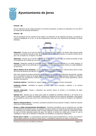 Ordenanza Protección del Medio Ambiente Página 19
Artículo - 88
Para la imposición de las multas previstas en el artículo precedente, se estará a lo dispuesto en la Ley 38/72
de Protección de Ambiente Atmosférico.
Artículo - 89
Para la graduación de las cuantías de las multas y la imposición de las restantes sanciones, se tendrán en
cuenta lo establecido en el art. 21 de las Disposiciones Comunes a las Ordenanzas Municipales de Medio
Ambiente.
ANEXO I
DEFINICIONES
Absorción.- Proceso en el cual una materia se impregna en otra materia y la retiene. Este proceso puede
consistir en la solución física de un gas, de un líquido o de un sólido en un líquido o la reacción química de un
gas o de un líquido con un líquido o un sólido.
Adsorción.- Proceso por el cual las moléculas de un gas, de un líquido o de una sustancia disuelta se fijan
en la superficie de un sólido por una unión química o física.
Aerosol.- Dispersión coloidal de partículas sólidas o líquidas finamente divididas en un medio gaseoso; la
velocidad de caída de las partículas es despreciable y su diámetro equivalente máximo se suele establecer
en una micra.
Altura efectiva de la chimenea.- En los cálculos de la difusión atmosférica, máxima altura sobre el suelo
del centro del penacho que sale por la chimenea. (Es un parámetro variable).
Este valor excede de la altura geométrica de la chimenea en el valor de la elevación del penacho, causado
por la velocidad de salida de los gases de la chimenea y la complementaria elevación debida a la flotación
del penacho. Por consiguiente, la altura efectiva de la chimenea es la suma de la altura geométrica, más la
elevación del penacho.
Ambiente exterior.- Atmósfera en espacio abierto, salvo la situada en recintos industriales.
Ambiente interior.- Atmósfera en lugares cerrados, tales como viviendas o edificios, o en recintos
industriales.
Aparato depurador.- Equipo o dispositivo que permite reducir la emisión a la atmósfera de algún
contaminante.
Aparato S.F.- Aparato que se utiliza para medir la cantidad de anhídrido sulfuroso y de humos en la
atmósfera, según un método normalizado. (Mediante la utilización de los reactivos apropiados, este aparato
es susceptible de usarse para medir otros contaminantes, tales como los óxidos de nitrógeno, los aldehídos,
etc.).
Balance estequiométrico.- Inventario cuantitativo ponderal de los productos iniciales y finales de reacción
entre una o varias sustancias.
Bruma y niebla (enturbamiento atmosférico).- Fenómeno atmosférico que se caracteriza por una falta
de transparencia atmosférica junto a la superficie terrestre, debida a la presencia de partículas higroscópicas
en suspensión que pueden absorber vapor de agua, llegando a actuar como núcleos de condensación sobre
los que se forman pequeñas gotitas de agua. Se reserva el nombre de niebla para el caso en que la
visibilidad es menor de un kilómetro. Ambas dan a la atmósfera una apariencia opalescente.
Bruma seca o calima.- La compuesta por partículas secas de aproximadamente 0,1 micras, que producen
color azulado cuando se ven sobre un fondo oscuro, y amarillento cuando se ven sobre un fondo claro.
 