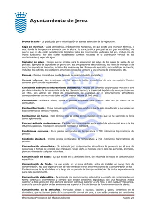 Ordenanza Protección del Medio Ambiente Página 20
Bruma de calor.- La producida por la volatilización de aceites esenciales de la vegetación.
Capa de inversión.- Capa atmosférica, prácticamente horizontal, en que existe una inversión térmica, o
sea, donde la temperatura aumenta con la altura. Su característica principal es su gran estabilidad, de
suerte que en ella están notablemente limitados todos los movimientos verticales del aire, incluso los de
índole turbulenta. Por ello suelen establecerse cambios notables en la distribución vertical de los
contaminantes y vapor de agua.
Captador de polvo.- Equipo que se emplea para la separación del polvo de los gases de salida de un
proceso. Ejemplos de captadores de polvo son: los precipitadores electrostáticos; los filtros de mangas o de
saco; los captadores húmedos, incluidos los lavadores y las cámaras de aspersión; los captadores de inercia,
incluidos los ciclones; los captadores dinámicos secos; los venturis y las cámaras de precipitación, etc.
Cenizas.- Residuo mineral que queda después de una combustión completa.
Cenizas volantes.- Las arrastradas por los gases de salida procedentes de una combustión. Pueden
contener partículas de inquemados.
Coeficiente de bruma o enturbamiento atmosférico.- Medida del contenido de partículas finas en el aire
por determinación de la transmisión de la luz (densidad óptica), a través del depósito de estas partículas en
un filtro. Los valores del índice de ensuciamiento se expresan por el enturbamiento atmosférico
correspondiente a un recorrido óptico de 330 metros del aire (1.000 pies).
Combustible.- Sustancia sólida, líquida o gaseosa empleada para producir calor útil por medio de su
combustión.
Combustible limpio.- El que naturalmente contiene poco azufre o que ha sido desulfurado y que posee un
bajo contenido de cenizas volátiles.
Combustión sin humo.- Este término sólo se utiliza en los ovoides en los que se ha suprimido la brea
como aglomerante.
Concentración de contaminantes.- Cantidad de contaminantes en la unidad de volumen del aire o de los
efluentes gaseosos, medida en condiciones normales o standard.
Condiciones normales.- Cero grados centígrados de temperatura y 760 milímetros higrométricos de
presión.
Condición standard.- Veinte grados centígrados de temperatura y 760 milímetros higrométricos de
presión.
Contaminación atmosférica.- Se entiende por contaminación atmosférica la presencia en el aire de
sustancias o formas de energía que impliquen riesgo, daño o molestia grave para las personas, animales,
plantas y bienes de cualquier naturaleza.
Contaminación de bases.- La que existe en la atmósfera libre, sin influencia de focos de contaminación
específicos.
Contaminación de fondo.- La que existe en un área definida, antes de instalar un nuevo foco de
contaminación. Hay que expresarla por el valor medio de varias determinaciones de la concentración de los
Contaminantes de la atmósfera a lo largo de un período de tiempo establecido. Se indica separadamente
para cada contaminante.
Contaminación sistemática.- Se entiende por contaminación sistemática la emisión de contaminantes en
forma continua o intermitente y siempre que existan emisiones esporádicas con una frecuencia media
superior a doce veces por año, con una duración individual superior a una hora, o con cualquier frecuencia,
cuando la duración global de las emisiones sea superior al 5% del tiempo de funcionamiento de la planta.
Contaminantes de la atmósfera.- Partículas sólidas o líquidas, vapores y gases, contenidos en la
atmósfera, que no forman parte de la composición normal del aire, o que están presentes en cantidades
 