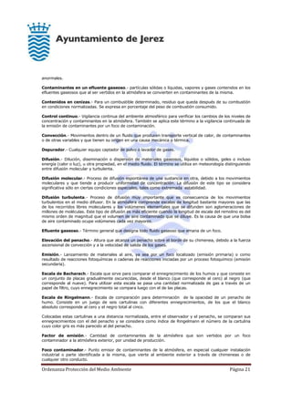 Ordenanza Protección del Medio Ambiente Página 21
anormales.
Contaminantes en un efluente gaseoso.- partículas sólidas o líquidas, vapores y gases contenidos en los
efluentes gaseosos que al ser vertidos en la atmósfera se convierten en contaminantes de la misma.
Contenidos en cenizas.- Para un combustible determinado, residuo que queda después de su combustión
en condiciones normalizadas. Se expresa en porcentaje del peso de combustión consumido.
Control continuo.- Vigilancia continua del ambiente atmosférico para verificar los cambios de los niveles de
concentración y contaminantes en la atmósfera. También se aplica este término a la vigilancia continuada de
la emisión de contaminantes por un foco de contaminación.
Convección.- Movimientos dentro de un fluido que producen transporte vertical de calor, de contaminantes
o de otras variables y que tienen su origen en una causa mecánica o térmica.
Depurador.- Cualquier equipo captador de polvo o lavador de gases.
Difusión.- Dilución, diseminación o dispersión de materiales gaseosos, líquidos o sólidos, geles o incluso
energía (calor o luz), u otra propiedad, en el medio fluido. El término se utiliza en meteorología distinguiendo
entre difusión molecular y turbulenta.
Difusión molecular.- Proceso de difusión espontánea de una sustancia en otra, debido a los movimientos
moleculares y que tiende a producir uniformidad de concentración. La difusión de este tipo se considera
significativa sólo en ciertas condiciones especiales, tales como extremada estabilidad.
Difusión turbulenta.- Proceso de difusión muy importante que es consecuencia de los movimientos
turbulentos en el medio difusor. En la atmósfera comprende escalas de longitud bastante mayores que las
de los recorridos libres moleculares y los volúmenes elementales que se difunden son aglomeraciones de
millones de moléculas. Este tipo de difusión es más eficiente cuando la longitud de escala del remolino es del
mismo orden de magnitud que el volumen de aire contaminado que se diluye. Es la causa de que una bolsa
de aire contaminado ocupe volúmenes cada vez mayores.
Efluente gaseoso.- Término general que designa todo fluido gaseoso que emana de un foco.
Elevación del penacho.- Altura que alcanza un penacho sobre el borde de su chimenea, debido a la fuerza
ascensional de convección y a la velocidad de salida de los gases.
Emisión.- Lanzamiento de materiales al aire, ya sea por un foco localizado (emisión primaria) o como
resultado de reacciones fotoquímicas o cadenas de reacciones iniciadas por un proceso fotoquímico (emisión
secundaria).
Escala de Bacharach.- Escala que sirve para comparar el ennegrecimiento de los humos y que consiste en
un conjunto de placas gradualmente oscurecidas, desde el blanco (que corresponde al cero) al negro (que
corresponde al nueve). Para utilizar esta escala se pasa una cantidad normalizada de gas a través de un
papel de filtro, cuyo ennegrecimiento se compara luego con el de las placas.
Escala de Ringelmann.- Escala de comparación para determinación de la opacidad de un penacho de
humo. Consiste en un juego de seis cartulinas con diferentes ennegrecimientos, de los que el blanco
absoluto corresponde al cero y el negro total al cinco.
Colocadas estas cartulinas a una distancia normalizada, entre el observador y el penacho, se comparan sus
ennegrecimientos con el del penacho y se considera como índice de Ringelmann el número de la cartulina
cuyo color gris es más parecido al del penacho.
Factor de emisión.- Cantidad de contaminantes de la atmósfera que son vertidos por un foco
contaminador a la atmósfera exterior, por unidad de producción.
Foco contaminador.- Punto emisor de contaminantes de la atmósfera, en especial cualquier instalación
industrial o parte identificada a la misma, que vierte al ambiente exterior a través de chimeneas o de
cualquier otro conducto.
 