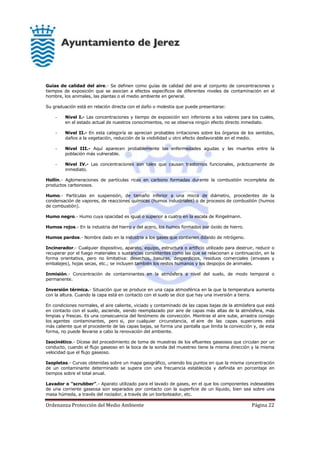 Ordenanza Protección del Medio Ambiente Página 22
Guías de calidad del aire.- Se definen como guías de calidad del aire al conjunto de concentraciones y
tiempos de exposición que se asocian a efectos específicos de diferentes niveles de contaminación en el
hombre, los animales, las plantas o el medio ambiente en general.
Su graduación está en relación directa con el daño o molestia que puede presentarse:
- Nivel I.- Las concentraciones y tiempo de exposición son inferiores a los valores para los cuales,
en el estado actual de nuestros conocimientos, no se observa ningún efecto directo inmediato.
- Nivel II.- En esta categoría se aprecian probables irritaciones sobre los órganos de los sentidos,
daños a la vegetación, reducción de la visibilidad u otro efecto desfavorable en el medio.
- Nivel III.- Aquí aparecen probablemente las enfermedades agudas y las muertes entre la
población más vulnerable.
- Nivel IV.- Las concentraciones son tales que causan trastornos funcionales, prácticamente de
inmediato.
Hollín.- Aglomeraciones de partículas ricas en carbono formadas durante la combustión incompleta de
productos carbonosos.
Humo.- Partículas en suspensión, de tamaño inferior a una micra de diámetro, procedentes de la
condensación de vapores, de reacciones químicas (humos industriales) o de procesos de combustión (humos
de combustión).
Humo negro.- Humo cuya opacidad es igual o superior a cuatro en la escala de Ringelmann.
Humos rojos.- En la industria del hierro y del acero, los humos formados por óxido de hierro.
Humos pardos.- Nombre dado en la industria a los gases que contienen dióxido de nitrógeno.
Incinerador.- Cualquier dispositivo, aparato, equipo, estructura o artificio utilizado para destruir, reducir o
recuperar por el fuego materiales o sustancias consistentes como las que se relacionan a continuación, en la
forma orientativa, pero no limitativa: desechos, basuras, desperdicios, residuos comerciales (envases y
embalajes), hojas secas, etc.; se incluyen también los restos humanos y los despojos de animales.
Inmisión.- Concentración de contaminantes en la atmósfera a nivel del suelo, de modo temporal o
permanente.
Inversión térmica.- Situación que se produce en una capa atmosférica en la que la temperatura aumenta
con la altura. Cuando la capa está en contacto con el suelo se dice que hay una inversión a tierra.
En condiciones normales, el aire caliente, viciado y contaminado de las capas bajas de la atmósfera que está
en contacto con el suelo, asciende, siendo reemplazado por aire de capas más altas de la atmósfera, más
limpias y frescas. Es una consecuencia del fenómeno de convección. Mientras el aire sube, arrastra consigo
los agentes contaminantes, pero si, por cualquier circunstancia, el aire de las capas superiores está
más caliente que el procedente de las capas bajas, se forma una pantalla que limita la convección y, de esta
forma, no puede llevarse a cabo la renovación del ambiente.
Isocinético.- Dícese del procedimiento de toma de muestras de los efluentes gaseosos que circulan por un
conducto, cuando el flujo gaseoso en la boca de la sonda del muestreo tiene la misma dirección y la misma
velocidad que el flujo gaseoso.
Isopletas.- Curvas obtenidas sobre un mapa geográfico, uniendo los puntos en que la misma concentración
de un contaminante determinado se supera con una frecuencia establecida y definida en porcentaje en
tiempos sobre el total anual.
Lavador o "scrubber".- Aparato utilizado para el lavado de gases, en el que los componentes indeseables
de una corriente gaseosa son separados por contacto con la superficie de un líquido, bien sea sobre una
masa húmeda, a través del rociador, a través de un borboteador, etc.
 