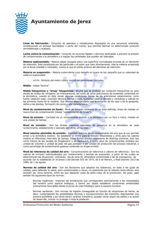 Ordenanza Protección del Medio Ambiente Página 23
Línea de fabricación.- Conjunto de aparatos e instalaciones dispuestos en una secuencia ordenada,
constituyendo un proceso tecnológico o parte del mismo, que permite fabricar un determinado producto
semielaborado o acabado.
Lucha contra la contaminación.- Conjunto de acciones legales y técnicas destinadas a prevenir la emisión
de contaminantes a la atmósfera y a regular las cantidades que pueden ser toleradas.
Materia sedimentable.- Materia sólida recogida sobre una superficie normalizada provista de un elemento
de retención. Está constituida por las partículas y el polvo que caen directamente, más la materia arrastrada
por la lluvia (soluble o insoluble), menos lo que el viento arranca del elemento de retención.
Materia en suspensión.- Materia pulverulenta cuyo tamaño en grano es tan pequeño que su velocidad de
caída es inapreciable.
- m3 N.- Símbolo del metro cúbico medido en condiciones normales.
Niebla.- Véase "bruma".
Niebla fotoquímica o "smog" fotoquímico.- Bruma que se produce por oxidación fotoquímica en gran
escala de óxidos de nitrógeno, de hidrocarburos, así como de otros precursores de oxidantes contenidos en
la atmósfera, cuando en ésta reinan algunas condiciones típicas de los anticiclones estacionarios, como
fuerte radiación solar, inversión térmica intensa y baja, humedad relativa elevada y ventolinas y calmas en
las primeras horas de la mañana. Sus efectos espectaculares son la irritación de los ojos y de la garganta,
daños a las plantas, formación de ozono y olor característico.
Nivel de contaminación de fondo.- Nivel de inmisión existente en un área definida, antes de instalar un
nuevo foco de contaminación (Véase "contaminación de fondo").
Nivel de emisión.- Cantidad de un contaminante emitido a la atmósfera por un foco o móvil, medido en
una unidad de tiempo.
Nivel de inmisión.- Son los límites máximos tolerables de presencia en la atmósfera de cada
contaminante, aisladamente o asociado con otros, en su caso.
Nivel máximo admisible de emisión.- Cantidad máxima de un contaminante del aire que la Ley permite
emitir a la atmósfera exterior. Se establece un límite para la emisión instantánea y otros para los valores
medios en diferentes intervalos de tiempo. Estos límites pueden expresarse de distintas maneras, bien sea
como índices de las escalas de Ringlemann o de Bacharach, o como peso de contaminantes emitidos por
unidad de volumen o unidad de peso del gas portador o por unidad de producción del proceso industrial, o
como porcentaje de contaminante gaseoso contenido en el gas emitido.
Nivel de referencia de calidad del aire.- Concentraciones de referencia o valores de referencia.- Son los
valores de inmisión individualizados por contaminante y período de exposición, a partir de los cuales se
determinarán las situaciones ordinarias, las de zona de atmósfera contaminada y las de emergencia, de
acuerdo con lo establecido en el anexo I del Decreto 833 de 1975, de 6 de febrero, y Real Decreto 1613 de
1985, de 1 de agosto.
Normas de calidad del aire.- Son las decisiones que adoptan los Gobiernos, en base a las guías de
calidad, para defender la salud, pero condicionadas a veces, no solamente por la relación dosis-efecto, sino
también por otros factores, entre los que destacan coste de daño-coste de la prevención. Así pues, cabe
señalar los siguientes tipos de normas:
- Normas higiénicas.- Imponen las limitaciones que corresponden estrictamente a las necesidades
del hombre como especie biológica, y tienen por objeto establecer condiciones ambientales
enteramente favorables desde el punto de vista fisiológico para la especie humana.
- Normas sanitarias.- Son normas de higiene conseguidas en función de situaciones de hecho, es
decir, contemplando las posibilidades técnicas y socioeconómicas del momento. Representan una
postura posibilista y por tanto tienen carácter transitorio, pueden variar según los países y su grado
de desarrollo, incluso no proteger a toda la población.
 