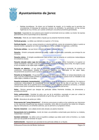 Ordenanza Protección del Medio Ambiente Página 24
- Medidas tecnológicas.- Se dictan con la finalidad de impedir, en la medida que lo permitan las
circunstancias, la descarga de sustancias nocivas a la atmósfera. Su parentesco con las normas
higiénicas es muy remoto, aun cuando constituyen una actitud preventiva generalizada.
Opacidad.- Capacidad de una sustancia para impedir la transmisión de la luz visible a su través. Se expresa
generalmente como el porcentaje de luz absorbida.
Partículas.- Parte de una materia sólida o líquida que se presenta finamente dividida.
Partícula gruesa.- La sólida cuyo diámetro es superior a 76 micras.
Partícula líquida.- La que, aunque presenta un volumen definido, carece de consistencia rígida y cuando se
deposita tiende a agregarse con otras semejantes para formar películas homogéneas y uniformes.
Partículas sólidas.- Las que tienen consistencia rígida y volumen definido.
Penacho.- Emisión compuesta solamente de gases, o gases con partículas y aerosoles, que emerge de una
chimenea.
Penacho cónico.- El dirigido sensiblemente hacia arriba y que se presenta en condiciones meteorológicas
de turbulencia escasa.
Penacho elevado sobre capa de inversión.- El que tiene su parte inferior horizontal y la superior en
rampa ascendente y da lugar a que los contaminantes emitidos se difundan hacia arriba. Se origina cuando
el aire es estable en las capas bajas inestable en las altas.
Penacho en abanico.- el que tiene la dimensión vertical menor que la horizontal. Se produce en
condiciones meteorológicas estables y turbulencia mecánica muy restringida en las capas bajas,
frecuentemente durante la noche cuando la tierra se enfría por radiación.
Penacho en fumigación.- El que tiene la parte superior horizontal y la inferior en rampa descendente y da
lugar a que los contaminantes emitidos se difundan hacia abajo. Se origina cuando el aire es inestable en las
capas bajas y estables en las altas.
Penacho turbulento (serpenteante).- El que ondea a causa de los torbellinos atmosféricos. Se origina en
condiciones meteorológicas de inestabilidad térmica, que son típicas de los días en que hay un intenso
calentamiento solar de la superficie de la tierra, lo que produce elevada turbulencia convectiva, y también
cuando existe fuerte turbulencia mecánica provocada por los accidentes del terreno.
Polvo.- Término general que designa las partículas sólidas finamente divididas, de dimensiones y
procedencia diversa.
Polvo sedimentable.- Cantidad de polvo que cae de la atmósfera, expresada en peso por unidad de
superficie y por unidad de tiempo (normalmente en g/m2 día, g/2 mes y g/m2 año).
P.P.M.- Abreviatura de partes por millón.
Precursores del "smog fotoquímico".- El término precursores se aplica en las sustancias que intervienen
en las reacciones fotoquímicas que producen oxidantes; entre ellos se encuentran los óxidos de nitrógeno,
algunos hidrocarburos y el anhídrido sulfuroso, que es asimismo un progresivo directo.
Recinto industrial.- zona vallada donde está ubicada una planta industrial.
Saneamiento de la atmósfera.- Acción de tratar una atmósfera contaminada para disminuir su molestia,
insalubridad o nocividad.
Sanidad ambiental.- Se define como el equilibrio ecológico que debe existir entre el hombre y su medio
para que sea posible el bienestar de aquél.
Sedimentación.- Separación por gravedad de las partículas sólidas en un líquido.
 