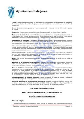 Ordenanza Protección del Medio Ambiente Página 25
"Smog".- Niebla natural intensificada por la acción de los contaminantes industriales suele ser una mezcla
de humo y niebla cuando se intensifica por procesos químicos debidos a la radiación solar se llama "smog"
fotoquímico.
Sonda.- Dispositivo utilizado para tomar muestras o para medir a una cierta distancia del verdadero aparato
de medida.
Suspensión.- Mezcla más o menos estable de un fluido gaseoso y de partículas sólidas o líquidas.
Trazadores.- Sustancias fácilmente identificables que se pueden liberar al aire por los puntos de emisión de
contaminantes, para estudiar el comportamiento de los contaminantes en unas condiciones meteorológicas
determinadas, así como el comportamiento de las fuentes de emisión de dichos contaminantes.
Tren de toma de muestras.- Combinación de dispositivos destinados a recoger selectivamente muestras
de contaminantes específicos en la atmósfera. Comprende dispositivos de captación e instrumentos y
aparatos auxiliares programados para funcionar en una secuencia preestablecida.
Vaho.- Aire saturado de vapores de un líquido, a temperatura superior a la del ambiente, cuyo enfriamiento
natural, puestos en contacto, determina la condensación de los vapores en forma de nieblas o gotas sobre
las superficies más frías; generalmente se trata de vapores de agua, con mínimas cantidades de otras
sustancias olorosas o aromáticas.
Valores de referencia.- Niveles de inmisión establecidos por el Gobierno, como criterios de calidad del
aire, para cada una de las distintas situaciones que pueden presentarse: situaciones admisibles, situaciones
de emergencia y zonas de atmósfera contaminada.
Vapor.- Este término se utiliza para describir una sustancia gaseosa cuando su temperatura es inferior al
valor crítico.
Vigilancia de la contaminación atmosférica.- Medición sistemática de la contaminación atmosférica
sobre una zona para dar una visión del curso de la contaminación, los factores que afectan a la
contaminación y las anormalidades de contaminación en la zona.
Zona de atmósfera contaminada.- Aquella en la que se alcanzan los niveles de inmisión señalados a
estos efectos en el anexo I del Decreto 833 de 1975, de 6 de febrero, y Real Decreto 1613 de 1985, de 1 de
agosto, por los que se desarrolla la Ley de Protección del Ambiente Atmosférico para los óxidos de azufre o
partículas en suspensión o sus mezclas, o bien se rebasen para los demás contaminantes que en el mismo
se indican los valores de concentración medida en veinticuatro horas durante quince días en el año, o diez
en un semestre, aún cuando se respeten los niveles de emisión autorizados.
Zonas de atmósfera en situación admisible.- Las que no alcanzan los niveles de inmisión y condiciones
a que se refiere el párrafo anterior para zonas de atmósfera contaminada.
Zonas de atmósfera en situaciones de emergencia.- Aquellos núcleos de población, lugar o área
territorial a que se refiere el artículo 33 del Decreto 833 de 1975, de 6 de febrero y Real Decreto 1613 de
1985, de 1 de agosto, por los que se desarrolla la Ley de Protección del Ambiente Atmosférico.
CONTAMINACIÓN AGUAS RESIDUALES
PARTE I: VERTIDOS A LA RED DEL ALCANTARILLADO PÚBLICO
TÍTULO I – DISPOSICIONES GENERALES
Artículo 1 – Objeto.
La presente ordenanza municipal tiene por objeto regular, en el ámbito de la competencia municipal, las
 