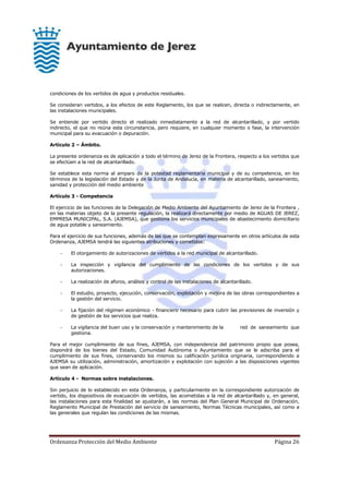 Ordenanza Protección del Medio Ambiente Página 26
condiciones de los vertidos de agua y productos residuales.
Se consideran vertidos, a los efectos de este Reglamento, los que se realicen, directa o indirectamente, en
las instalaciones municipales.
Se entiende por vertido directo el realizado inmediatamente a la red de alcantarillado, y por vertido
indirecto, el que no reúna esta circunstancia, pero requiere, en cualquier momento o fase, la intervención
municipal para su evacuación o depuración.
Artículo 2 – Ámbito.
La presente ordenanza es de aplicación a todo el término de Jerez de la Frontera, respecto a los vertidos que
se efectúen a la red de alcantarillado.
Se establece esta norma al amparo de la potestad reglamentaria municipal y de su competencia, en los
términos de la legislación del Estado y de la Junta de Andalucía, en materia de alcantarillado, saneamiento,
sanidad y protección del medio ambiente
Artículo 3 - Competencia
El ejercicio de las funciones de la Delegación de Medio Ambiente del Ayuntamiento de Jerez de la Frontera ,
en las materias objeto de la presente regulación, la realizará directamente por medio de AGUAS DE JEREZ,
EMPRESA MUNICIPAL, S.A. (AJEMSA), que gestiona los servicios municipales de abastecimiento domiciliario
de agua potable y saneamiento.
Para el ejercicio de sus funciones, además de las que se contemplan expresamente en otros artículos de esta
Ordenanza, AJEMSA tendrá las siguientes atribuciones y cometidos:
- El otorgamiento de autorizaciones de vertidos a la red municipal de alcantarillado.
- La inspección y vigilancia del cumplimiento de las condiciones de los vertidos y de sus
autorizaciones.
- La realización de aforos, análisis y control de las instalaciones de alcantarillado.
- El estudio, proyecto, ejecución, conservación, explotación y mejora de las obras correspondientes a
la gestión del servicio.
- La fijación del régimen económico - financiero necesario para cubrir las previsiones de inversión y
de gestión de los servicios que realiza.
- La vigilancia del buen uso y la conservación y mantenimiento de la red de saneamiento que
gestiona.
Para el mejor cumplimiento de sus fines, AJEMSA, con independencia del patrimonio propio que posea,
dispondrá de los bienes del Estado, Comunidad Autónoma o Ayuntamiento que se le adscriba para el
cumplimiento de sus fines, conservando los mismos su calificación jurídica originaria, correspondiendo a
AJEMSA su utilización, administración, amortización y explotación con sujeción a las disposiciones vigentes
que sean de aplicación.
Artículo 4 - Normas sobre instalaciones.
Sin perjuicio de lo establecido en esta Ordenanza, y particularmente en la correspondiente autorización de
vertido, los dispositivos de evacuación de vertidos, las acometidas a la red de alcantarillado y, en general,
las instalaciones para esta finalidad se ajustarán, a las normas del Plan General Municipal de Ordenación,
Reglamento Municipal de Prestación del servicio de saneamiento, Normas Técnicas municipales, así como a
las generales que regulan las condiciones de las mismas.
 