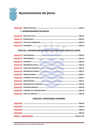 Ordenanza Protección del Medio Ambiente
Artículo 68 – Obras de derribo ...............................................................................................Pág.15
3.- ACONDICIONAMIENTO DE LOCALES
Artículo 69 – Evacuación Aire.................................................................................................Pág.15
Artículo 70 - Condensación ....................................................................................................Pág.16
Artículo 71 – Torres de refrigeración .....................................................................................Pág.16
Artículo 72 – Ventilación........................................................................................................Pág.16
TÍTULO VII – CONTAMINACIÓN ATMOSFÉRICA PRODUCIDA POR VEHÍCULOS A MOTOR
Artículo 73 – Generalidades...................................................................................................Pág.16
Artículo 74 – Homologación ...................................................................................................Pág.16
Artículo 75 – Emisiones..........................................................................................................Pág.16
Artículo 76 – Opacidad de humos.......................................................................................... Pág.16
Artículo 77 – Centros de inspección.......................................................................................Pág.17
Artículo 78 – Monóxido de carbono........................................................................................Pág.17
Artículo 79 – Vehículos diesel ................................................................................................Pág.17
Artículo 80 – Certificado de control........................................................................................Pág.17
Artículo 81 – Requerimiento ................................................................................................. Pág.17
Artículo 82 – Resultado de la inspección................................................................................Pág.18
Artículo 83 – Emisiones abusivas...........................................................................................Pág.18
Artículo 84 – Empresas con vehículos diesel..........................................................................Pág.18
Artículo 85 – Labor de vigilancia............................................................................................Pág.18
TÍTULO VIII – INFRACCIONES Y SANCIONES.
Artículo 86 - ..........................................................................................................................Pág.18
Artículo 87 - ......................................................................................................................... Pág.18
Artículo 88 - ..........................................................................................................................Pág.19
Artículo 89 - ..........................................................................................................................Pág.19
ANEXO I – DEFINICIONES .............................................................................................Pág.19 a 25
 