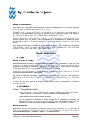 Ordenanza Protección del Medio Ambiente Página 27
Artículo 5 - Obligatoriedad
Todo edificio, finca o propiedad, enclavado en suelo urbano y con independencia de su uso, estará obligado a
verter sus aguas residuales al alcantarillado de la red urbana.
En aquellos casos, en los que la edificación, finca o propiedad no esté enclavada en suelo urbano, pero se
encuentre en zona urbanizable o de expansión de la ciudad, y esté a una distancia inferior a 100 metros de
una conducción de alcantarillado, estará obligado, igualmente, a verter a la misma.
Cuando la edificación, finca o propiedad se encuentre en suelo urbanizable o zona de expansión a una
distancia superior a los 100 metros, podrá concedérsele por el Suministrador un permiso de vertido
provisional y renovable, en el que se establecerán las condiciones que deberá cumplir el vertido de sus
aguas.
A los efectos que anteceden, la distancia de los 100 metros, se medirá a partir del eje de la conducción y
hasta la fachada o lindero más cercano a la misma, siguiendo siempre el trazado de los viales existentes o
previstos, a través de los cuales pudiera hacerse la evacuación.
TÍTULO II – DE LOS VERTIDOS
A. CLASES:
Artículo 6 - Clases de vertidos:
A los efectos de esta Ordenanza se consideran VERTIDOS DOMESTICOS O ASIMILADOS A DOMESTICOS, las
evacuaciones de aguas residuales que proceden de las viviendas, oficinas o locales comerciales y que su
composición corresponde la contaminación derivada de usar el agua para la higiene personal, necesidades
fisiológicas, preparación de alimentos y de la utilización de electrodomésticos.
La solicitud y autorización de estos vertidos se entenderá otorgada al formalizarse el contrato de suministro
de agua potable procedente de la red municipal.
Se consideran VERTIDOS NO DOMESTICOS las evacuaciones de las aguas residuales cuya composición
difieren de la contaminación que corresponde a la que se deriva de una actividad doméstica o asimilada a
ella.
Si el agua de la que deriva el vertido no procede de la red municipal requerirá una declaración y autorización
expresa a tal efecto.
B. AUTORIZACIÓN
Artículo 7 - Autorización de vertidos:
- Todo vertido, directo o indirecto, al alcantarillado municipal deberá ser autorizado previamente por
AJEMSA, conforme al procedimiento y condiciones establecido en este Reglamento.
- AJEMSA llevará un censo de los causantes de vertidos.
- Los que dispongan de autorización de vertido otorgado por la Confederación Hidrográfica del
Guadalquivir, en el término de Jerez de la Frontera, conforme a la Ley de Aguas y Reglamentos que
la desarrollan, deberán remitir copia autentificada a AJEMSA, para su verificación y registro.
Artículo 8 – Solicitud.
Para obtener la autorización de vertido no doméstico, se requiere la presentación de una solicitud por el
titular de la actividad que, además de comprender los datos señalados en el artículo 69 de la Ley de
Procedimiento Administrativo, contendrá, al menos, los siguientes extremos:
 