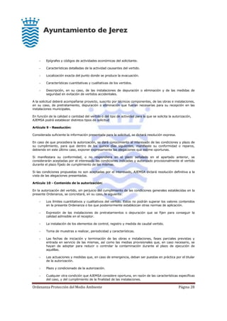 Ordenanza Protección del Medio Ambiente Página 28
- Epígrafes y códigos de actividades económicas del solicitante.
- Características detalladas de la actividad causantes del vertido.
- Localización exacta del punto donde se produce la evacuación.
- Características cuantitativas y cualitativas de los vertidos.
- Descripción, en su caso, de las instalaciones de depuración o eliminación y de las medidas de
seguridad en evitación de vertidos accidentales.
A la solicitud deberá acompañarse proyecto, suscrito por técnicos componentes, de las obras e instalaciones,
en su caso, de pretratamiento, depuración o eliminación que fueran necesarias para su recepción en las
instalaciones municipales.
En función de la calidad o cantidad del vertido o del tipo de actividad para la que se solicita la autorización,
AJEMSA podrá establecer distintos tipos de solicitud
Artículo 9 - Resolución:
Considerada suficiente la información presentada para la solicitud, se dictará resolución expresa.
En caso de que procediera la autorización, se dará conocimiento al interesado de las condiciones y plazo de
su cumplimiento, para que dentro de los quince días siguientes, manifieste su conformidad o reparos,
debiendo en este último caso, exponer expresamente las alegaciones que estime oportunas.
Si manifestara su conformidad, o no respondiera en el plazo señalado en el apartado anterior, se
considerarán aceptadas por el interesado las condiciones indicadas y autorizado provisionalmente el vertido
durante el plazo fijado de cumplimiento de las mismas.
Si las condiciones propuestas no son aceptadas por el interesado, AJEMSA dictará resolución definitiva a la
vista de las alegaciones presentadas.
Artículo 10 - Contenido de la autorización:
En la autorización del vertido, sin perjuicio del cumplimiento de las condiciones generales establecidas en la
presente Ordenanza, se concretará, en su caso, lo siguiente:
- Los límites cuantitativos y cualitativos del vertido. Estos no podrán superar los valores contenidos
en la presente Ordenanza o los que posteriormente establezcan otras normas de aplicación.
- Expresión de las instalaciones de pretratamientos o depuración que se fijen para conseguir la
calidad admisible en el receptor.
- La instalación de los elementos de control, registro y medida de caudal vertido.
- Toma de muestras a realizar, periodicidad y características.
- Las fechas de iniciación y terminación de las obras e instalaciones, fases parciales previstas y
entrada en servicio de las mismas, así como las medias provisionales que, en caso necesario, se
hayan de adoptar para reducir o controlar la contaminación durante el plazo de ejecución de
aquéllas.
- Las actuaciones y medidas que, en caso de emergencia, deban ser puestas en práctica por el titular
de la autorización.
- Plazo y condicionado de la autorización.
- Cualquier otra condición que AJEMSA considere oportuna, en razón de las características específicas
del caso, y del cumplimiento de la finalidad de las instalaciones.
 