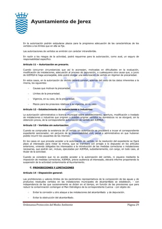 Ordenanza Protección del Medio Ambiente Página 29
En la autorización podrán estipularse plazos para la progresiva adecuación de las características de los
vertidos a los límites que en ella se fije.
Las autorizaciones de vertidos se emitirán con carácter intransferible.
En razón a los riesgos de la actividad, podrá requerirse para la autorización, como aval, un seguro de
responsabilidad específico.
Artículo 11 – Autorización en precario.
Cuando concurran circunstancias que así lo aconsejen, motivadas en dificultades en la evaluación,
modificación de instalaciones, adecuación al proceso de depuración, o cualesquiera otra causa que, a juicio
de AJEMSA lo haga aconsejable, éste podrá otorgar una autorización de vertido en régimen de precariedad.
En estos casos, en la autorización de vertido deberá constar, además del resto de los datos inherentes a la
misma, los siguientes:
- Causas que motivan la precariedad.
- Límites de la precariedad.
- Vigencia, en su caso, de la precariedad.
- Plazos para los preavisos relativos a su vigencia, en su caso.
Artículo 12 - Establecimiento de instalaciones o industrias:
La autorización administrativa o licencia municipal sobre establecimiento, apertura, modificación o traslado
de instalaciones o industrias que originen o puedan originar vertidos no domésticos no se otorgará, sin la
obtención previa, de la correspondiente autorización de vertido por AJEMSA.
Artículo 13 - Vertidos sin autorización:
Cuando se compruebe la existencia de un vertido sin autorización se procederá a incoar el correspondiente
expediente sancionador, sin perjuicio de la responsabilidad civil, penal o administrativa en que hubieran
podido incurrir los causantes de los mismos.
En los casos en que proceda acceder a la autorización de vertido, en la resolución del expediente se fijará
plazo al interesado para instar la misma, que se tramitará con arreglo a lo dispuesto en los artículos
anteriores, viniendo obligados los interesados a la introducción de las medidas correctoras o instalaciones
necesarias, que podrán ser, incluso, ejecutadas por AJEMSA, subsidiariamente, con cargo, en todo caso, al
titular de la actividad.
Cuando se considere que no es posible acceder a la autorización del vertido, ni siquiera mediante la
imposición de medidas correctoras, AJEMSA, previa audiencia al interesado, elevará informe proponiendo la
suspensión de la actividad contaminante al Ayuntamiento.
C. PROHIBICIONES Y LIMITACIONES
Artículo 14 - Disposición general:
Las prohibiciones y valores límites de los parámetros representativos de la composición de las aguas y de
productos residuales vertidos en las instalaciones municipales de alcantarillado se establecen, - con
independencia de las que sucesivamente se dicten en el tiempo, en función de las previsiones que para
reducir la contaminación contengan el Plan Hidrológico de la correspondiente Cuenca - con objeto de:
- Evitar la corrosión u otro ataque a las instalaciones del alcantarillado y de depuración.
- Evitar la obstrucción del alcantarillado.
 