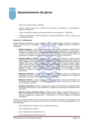 Ordenanza Protección del Medio Ambiente Página 30
- Prevenir los riesgos de fuego o explosión.
- Prevenir cualquier riesgo contra la salud de los operarios que trabajan en el alcantarillado y
estación de depuración.
- Limitar la cantidad de sustancias que puedan interferir en los procesos de tratamiento.
- Limitar la concentración de sustancias tóxicas en el fango para facilitar, en su caso, su posterior uso
o reciclado de los lodos.
Artículo 15 - Prohibiciones:
Quedan totalmente prohibidos los vertidos, directos o indirectos al alcantarillado, de todos los compuestos y
materias, que de forma no exhaustiva, y agrupados por afinidad o similitud de efectos, se señalan a
continuación.
- Mezclas explosivas.- Líquidos, sólidos o gases que por razón de su naturaleza y cantidad sean o
puedan ser suficientes, por sí mismo o en presencia de otras sustancias, de provocar fuegos o
explosiones. En ningún momento, dos medidas sucesivas efectuadas mediante un explosímetro, en
el punto de descarga de la red deben dar valores superiores al 5% del límite inferior de
explosividad, ni tampoco una medida aislada debe superar en un 10% el citado límite.
- Desechos sólidos y viscosos.- Desechos sólidos y viscosos que provoquen o puedan provocar
obstrucciones en el flujo del alcantarillado o interferir el adecuado funcionamiento del sistema de
aguas residuales. En tal sentido, queda prohibido el vertido de materiales tales como: grasas de
cualquier tipo, tripas o tejidos animales, estiércol, huesos, pieles o carnaza, entrañas, sangre,
plumas, cenizas, escorias, arenas, cal gastada, trozos de piedras o de mármol, trozos de metal,
vidrio, paja, virutas, recortes de césped, trapos, granos, lúpulo, desechos de papel, maderas,
plásticos, alquitrán, residuos asfálticos, residuos del procesado de combustibles o aceites
lubricantes y similares y, en general, sólidos de tamaño superior a 1,5 cm. en cualquiera de sus
dimensiones.
- Materiales coloreados.- Líquidos, sólidos o gases que, incorporados a las aguas residuales den
coloraciones que no se eliminen en el proceso de tratamiento empleado en las estaciones
depuradoras municipales, tales como lacas, barnices, tintas, etc.
- Residuos corrosivos.- Líquidos, sólidos que provoquen corrosión en la red de saneamiento o en
las instalaciones de depuración y todas las sustancias que puedan reaccionar con el agua para
formar productos corrosivos.
- Desechos radioactivos.- Desechos radioactivos o isótopos de vida media o concentración tales,
que puedan provocar daños en las instalaciones y/o peligro para el personal del mantenimiento de
las mismas.
- Materias nocivas y sustancias tóxicas.- Sólidos, líquidos o gases en cantidades tales que por sí
solos o por interacción con otros desechos puedan causar molestias públicas, o peligro para el
personal encargado del mantenimiento y conservación de la red de colectores o Estaciones
Depuradoras
Asimismo se prohibe el vertido de los productos que a continuación se relacionan, si previamente no han
sido objeto de tratamiento para alcanzar, como máximo, los límites de concentración establecidos en el
artículo siguiente:
- Lodo de fabricación de hormigón (y de sus productos derivados).
- Lodo de fabricación de cemento.
- Lodo de galvanización conteniendo cianuro.
- Lodo de galvanización conteniendo cromo VI.
 