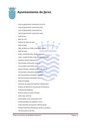 Ordenanza Protección del Medio Ambiente Página 31
- Lodo de galvanización conteniendo cromo III.
- Lodo de galvanización conteniendo cobre.
- Lodo de galvanización conteniendo zinc.
- Lodo de galvanización conteniendo níquel.
- Oxido de zinc.
- Sales de curtir.
- Residuos de baños de sales.
- Sales de bario.
- Sales de baños de temple conteniendo cianuro.
- Sales de cobre.
- Ácidos, mezcla de ácidos, ácidos corrosivos.
- Lejías, mezclas de lejías, lejías corrosivas (básicas).
- Hipoclorito alcalino (lejía sucia).
- Concentrados conteniendo cromo VI.
- Concentrados conteniendo cianuro.
- Aguas de lavado y aclarado conteniendo cianuro.
- Concentrados conteniendo sales metálicas.
- Semiconcentrados conteniendo cromo VI.
- Semiconcentrados conteniendo cianuro.
- Baños de revelado.
- Soluciones de sustancias frigoríficas (refrigerantes).
- Residuos de fabricación de productos farmacéuticos.
- Productos farmacéuticos.
- Residuos ácidos de aceite (mineral).
- Aceite viejo (mineral).
- Combustibles sucios (carburante sucio).
- Aceites (petróleos) de calefacción sucios.
- Lodos especiales de coquerías y fábricas de gas.
- Materias frigoríficas (hidrocarburo de flúor y similares).
- Tetrahidrocarburos de flúor.
 