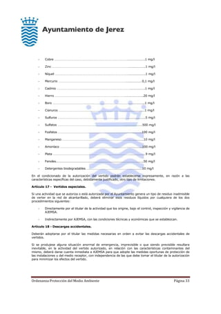 Ordenanza Protección del Medio Ambiente Página 33
- Cobre ………………….1 mg/l
- Zinc ………………….1 mg/l
- Níquel ………………….1 mg/l
- Mercurio …………………0,1 mg/l
- Cadmio ……………….1 mg/l
- Hierro …………………..20 mg/l
- Boro ………………..1 mg/l
- Cianuros ……………………1 mg/l
- Sulfuros ………………….5 mg/l
- Sulfatos ………………….500 mg/l
- Fosfatos ……………..100 mg/l
- Manganeso……………….10 mg/l
- Amoníaco ……………...100 mg/l
- Plata …………………9 mg/l
- Fenoles………………………………………………………………………………………………..50 mg/l
- Detergentes biodegradables ……………10 mg/l
En el condicionado de la autorización del vertido podrán establecerse expresamente, en razón a las
características específicas del caso, debidamente justificado, otro tipo de limitaciones.
Artículo 17 - Vertidos especiales.
Si una actividad que se autoriza o está autorizada por el Ayuntamiento genera un tipo de residuo inadmisible
de verter en la red de alcantarillado, deberá eliminar esos residuos líquidos por cualquiera de los dos
procedimientos siguientes:
- Directamente por el titular de la actividad que los origine, bajo el control, inspección y vigilancia de
AJEMSA.
- Indirectamente por AJEMSA, con las condiciones técnicas y económicas que se establezcan.
Artículo 18 - Descargas accidentales.
Deberán adoptarse por el titular las medidas necesarias en orden a evitar las descargas accidentales de
vertidos.
Si se produjese alguna situación anormal de emergencia, imprevisible o que siendo previsible resultara
inevitable, en la actividad del vertido autorizado, en relación con las características contaminantes del
mismo, deberá darse cuenta inmediata a AJEMSA para que adopte las medidas oportunas de protección de
las instalaciones y del medio receptor, con independencia de las que debe tomar el titular de la autorización
para minimizar los efectos del vertido.
 