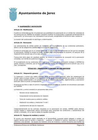 Ordenanza Protección del Medio Ambiente Página 34
D. SUSPENSIÓN Y REVOCACIÓN
Artículo 19 - Modificación.
Cuando se compruebe que las circunstancias que posibilitaron la autorización de un vertido han cambiado de
tal manera que por AJEMSA se considere necesario modificar el condicionado o suspender temporalmente la
autorización, se comunicará a los interesados lo que proceda, otorgándoles el trámite de vista y audiencia.
La revisión del condicionado no dará lugar a indemnización.
Artículo 20 - Revocación
Las autorizaciones de vertido podrán ser revocadas por incumplimiento de sus condiciones particulares,
plazos o de las obligaciones establecidas en el presente Reglamento.
Cuando se compruebe que en un vertido autorizado no se cumplen las condiciones con las que fue otorgada
la autorización, AJEMSA se dirigirá al titular, fijándole plazo para regularizar la situación, sin perjuicio de la
imposición de la sanción que, en su caso, proceda.
Transcurrido dicho plazo sin resultado positivo, se iniciará el expediente de revocación de la autorización
concedida, con trámite de audiencia al titular.
El incumplimiento de las condiciones dará lugar a que el titular de la autorización reintegre a AJEMSA los
gastos, directos e indirectos, que se hayan derivado del mismo, con independencia de la sanción que, en su
caso, corresponda.
TÍTULO III – INSPECCIÓN Y CONTROL DE LOS VERTIDOS
Artículo 21. - Disposición general.
La inspección y control que realice AJEMSA, tanto periódica como ocasional, sobre las instalaciones de
vertido, sobre el propio vertido o, el tratamiento de las aguas residuales, tendrán por objeto la verificación
de las cargas contaminantes y el cumplimiento de las disposiciones legales, reglamentarias y autorización
particular sobre el vertido correspondiente.
El personal que lleve a cabo el control o inspección deberá acreditar su condición de encontrarse autorizado
por AJEMSA.
La inspección y control consistirá en actuaciones tales como:
- Revisión de las instalaciones.
- Comprobación de los elementos de medición.
- Toma de muestra para su posterior análisis.
- Realización de análisis y mediciones "in situ".
- Levantamiento del acta de inspección.
Independientemente de los controles impuestos en la autorización de vertido, AJEMSA podrá efectuar
cuantos análisis e inspecciones estime conveniente para comprobar las condiciones y características del
vertido y contrastar, en su caso la validez de aquellos controles.
Artículo 22 - Equipos de medidas y control.
El usuario que descargue aguas residuales en el alcantarillado municipal estará obligado a instalar, en
lugares idóneos para su acceso e inspección, - pudiendo, si AJEMSA lo autoriza, disponerse en espacios
exteriores a las parcelas - los equipos de medición, toma de muestras y control necesarios para facilitar las
 