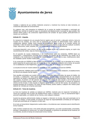 Ordenanza Protección del Medio Ambiente Página 35
medidas y vigilancia de sus vertidos. Debiendo conservar y mantener los mismos en todo momento, en
condiciones adecuadas de funcionamiento.
En cualquier caso, será preceptiva la instalación de un equipo de medida homologado y autorizado por
AJEMSA que controle el caudal de agua no procedente del abastecimiento municipal de agua potable. Ese
aparato estará sujeto a las condiciones reglamentarias del contador de agua potable, particularmente en
cuanto a su verificación.
Artículo 23 – Arqueta.
Es necesaria la instalación de una arqueta final de registro para el correcto y adecuado control y toma de
muestra de los vertidos, así como para la evaluación de caudales en determinados casos. Todas las
instalaciones deberán instalar dicha arqueta inmediatamente aguas arriba de la arqueta sifónica de
acometida. A ella irán todos los vertidos y estará distante como mínimo un (1) metro de cualquier accidente
(rejas, reducciones, codos, arquetas, etc.) que pueda alterar el flujo normal del efluente.
La arqueta dispondrá, como mínimo, de una reja de desbaste de 40 mm. pudiendo exigirse, en razón a las
características del vertido, rejas de menos paso de luz.
En el supuesto de nuevas instalaciones, o de modificaciones sobre las existentes, AJEMSA fijará sus
dimensiones y características concretas de la arqueta, en función de los parámetros de vertido de la
instalación y las condiciones de desagüe, con independencia de requerir, en su caso, modificaciones sobre
las instaladas cuando resulten inadecuadas.
Si se comprueba por AJEMSA la falta de dicha arqueta de toma de muestra, o la no idoneidad de la misma,
podrá requerirse al usuario para que, en el plazo de un mes, efectúe la instalación de la misma, de acuerdo
con lo establecido en este Reglamento, sin perjuicio, en su caso, de la sanción que corresponda.
La arqueta de toma de muestra deberá ser accesible en todo momento al personal de AJEMSA.
Excepcionalmente, AJEMSA podrá autorizar en razón a las características de la instalación, el establecimiento
de más de una arqueta final de registro
Para aquellas actividades que puedan producir aguas residuales hidrocarbonadas, las aguas de baldeo, las
de lavado, y cualesquiera otras aguas hidrocarbonadas, deberán pasar necesariamente por una arqueta
separadora de grasas y decantadora de fangos antes de su vertido al alcantarillado. Esta arqueta será de
dos cuerpos, el primero 1/3 del volumen del segundo, con orificio de paso situado a 2/3 de altura de la
separación de ambos cuerpos, salida en codo y volumen suficiente para garantizar un tiempo de residencia
mínimo de 90 minutos. A esta arqueta no llegarán aguas fecales y será de fácil acceso. Se procederá a la
limpieza periódica de la arqueta y los restos de esta limpieza, aceites usados y cualquier otro residuo graso
deberán ser retirados por empresa autorizada.
Artículo 24 – Toma de muestras.
La toma de muestras de vertidos se realizará por AJEMSA, mediante acta de inspección formalizada, al
menos por duplicado ante el titular del establecimiento sujeto a inspección, o ante su representante legal o
personal responsable, y en defecto de los mismos, ante cualquier empleado.
Cuando las personas anteriormente citadas se negasen a intervenir en el acta, ésta será autorizada con la
firma de un testigo, si fuese posible, sin perjuicio de exigir las responsabilidades contraídas por tal negativa.
El acta será autorizada por el inspector en todo caso.
En el acta se transcribirán íntegramente cuantos datos y circunstancias sean necesarias para la identificación
de las muestras.
Cada muestra constará de dos o tres partes alícuotas homogéneas, que serán acondicionadas, precintadas,
lacradas y etiquetadas de manera que, con estas formalidades, se garantice la identidad de las muestras con
su contenido, durante el tiempo de conservación de las mismas.
 