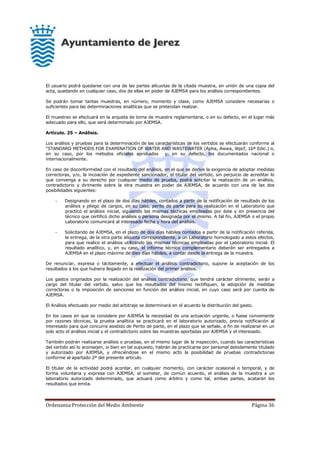 Ordenanza Protección del Medio Ambiente Página 36
El usuario podrá quedarse con una de las partes alícuotas de la citada muestra, en unión de una copia del
acta, quedando en cualquier caso, dos de ellas en poder de AJEMSA para los análisis correspondientes.
Se podrán tomar tantas muestras, en número, momento y clase, como AJEMSA considere necesarias o
suficientes para las determinaciones analíticas que se pretendan realizar.
El muestreo se efectuará en la arqueta de toma de muestra reglamentaria, o en su defecto, en el lugar más
adecuado para ello, que será determinado por AJEMSA.
Artículo. 25 – Análisis.
Los análisis y pruebas para la determinación de las características de los vertidos se efectuarán conforme al
"STANDARD METHODS FOR EXAMINATION OF WATER AND WASTEWATER (Apha, Awwa, Wpcf, 16ª Edic.) o,
en su caso, por los métodos oficiales aprobados y, en su defecto, los documentados nacional o
internacionalmente.
En caso de disconformidad con el resultado del análisis, en el que se derive la exigencia de adoptar medidas
correctoras, y/o, la incoación de expediente sancionador, el titular del vertido, sin perjuicio de acreditar lo
que convenga a su derecho por cualquier medio de prueba, podrá solicitar la realización de un análisis,
contradictorio y dirimente sobre la otra muestra en poder de AJEMSA, de acuerdo con una de las dos
posibilidades siguientes:
- Designando en el plazo de dos días hábiles, contados a partir de la notificación de resultado de los
análisis y pliego de cargos, en su caso, perito de parte para su realización en el Laboratorio que
practicó el análisis inicial, siguiendo las mismas técnicas empleadas por éste y en presencia del
técnico que certificó dicho análisis o persona designada por el mismo. A tal fin, AJEMSA o el propio
Laboratorio comunicará al interesado fecha y hora del análisis.
- Solicitando de AJEMSA, en el plazo de dos días hábiles contados a partir de la notificación referida,
la entrega, de la otra parte alícuota correspondiente, a un Laboratorio homologado a estos efectos,
para que realice el análisis utilizando las mismas técnicas empleadas por el Laboratorio inicial. El
resultado analítico, y, en su caso, el informe técnico complementario deberán ser entregados a
AJEMSA en el plazo máximo de diez días hábiles, a contar desde la entrega de la muestra.
De renunciar, expresa o tácitamente, a efectuar el análisis contradictorio, supone la aceptación de los
resultados a los que hubiera llegado en la realización del primer análisis.
Los gastos originados por la realización del análisis contradictorio, que tendrá carácter dirimente, serán a
cargo del titular del vertido, salvo que los resultados del mismo rectifiquen, la adopción de medidas
correctoras o la imposición de sanciones en función del análisis inicial, en cuyo caso será por cuenta de
AJEMSA.
El Análisis efectuado por medio del arbitraje se determinará en el acuerdo la distribución del gasto.
En los casos en que se considere por AJEMSA la necesidad de una actuación urgente, o fuese conveniente
por razones técnicas, la prueba analítica se practicará en el laboratorio autorizado, previa notificación al
interesado para que concurra asistido de Perito de parte, en el plazo que se señale, a fin de realizarse en un
solo acto el análisis inicial y el contradictorio sobre las muestras aportadas por AJEMSA y el interesado.
También podrán realizarse análisis o pruebas, en el mismo lugar de la inspección, cuando las características
del vertido así lo aconsejen, si bien en tal supuesto, habrán de practicarse por personal debidamente titulado
y autorizado por AJEMSA, y ofreciéndose en el mismo acto la posibilidad de pruebas contradictorias
conforme al apartado 2º del presente artículo.
El titular de la actividad podrá acordar, en cualquier momento, con carácter ocasional o temporal, y de
forma voluntaria y expresa con AJEMSA, el someter, de común acuerdo, el análisis de la muestra a un
laboratorio autorizado determinado, que actuará como árbitro y como tal, ambas partes, acatarán los
resultados que emita.
 