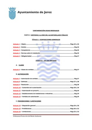 Ordenanza Protección del Medio Ambiente
CONTAMINACIÓN AGUAS RESIDUALES
PARTE I: VERTIDOS A LA RED DEL ALCANTARILLADO PÚBLICO
TÍTULO I – DISPOSICIONES GENERALES
Artículo 1 – Objeto....................................................................................................... Págs.25 y 26
Artículo 2 – Ámbito ................................................................................................................Pág.26
Artículo 3 – Competencia .......................................................................................................Pág.26
Artículo 4 – Normas sobre la instalación................................................................................Pág.26
Artículo 5 – Obligatoriedad ....................................................................................................Pág.27
TÍTULO II – DE LOS VERTIDOS
A. CLASES
Artículo 6 – Clases de vertidos...............................................................................................Pág.27
B.-AUTORIZACIÓN
Artículo 7 – Autorización de vertidos .................................................................................... Pág.27
Artículo 8 – Solicitud.................................................................................................... Págs.27 y 28
Artículo 9 – Resolución ..........................................................................................................Pág.28
Artículo 10 – Contenido de la autorización................................................................... Págs.28 y 29
Artículo 11 – Autorización en precario...................................................................................Pág.29
Artículo 12 – Establecimiento de instalaciones e industrias...................................................Pág.29
Artículo 13 – Vertidos sin autorización ..................................................................................Pág.29
C.-PROHIBICIONES Y LIMITACIONES
Artículo 14 – Disposición general................................................................................. Págs.29 y 30
Artículo 15 – Prohibiciones .......................................................................................... Págs.30 a 32
Artículo 16 – Limitaciones............................................................................................ Págs.32 y 33
 