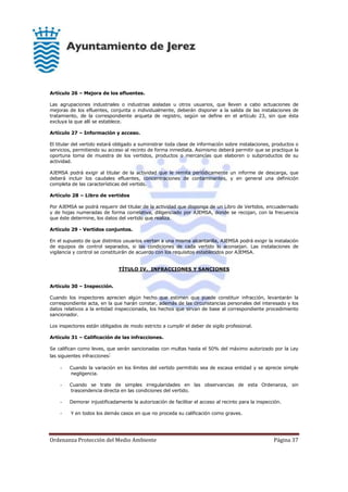 Ordenanza Protección del Medio Ambiente Página 37
Artículo 26 – Mejora de los efluentes.
Las agrupaciones industriales o industrias aisladas u otros usuarios, que lleven a cabo actuaciones de
mejoras de los efluentes, conjunta o individualmente, deberán disponer a la salida de las instalaciones de
tratamiento, de la correspondiente arqueta de registro, según se define en el artículo 23, sin que ésta
excluya la que allí se establece.
Artículo 27 – Información y acceso.
El titular del vertido estará obligado a suministrar toda clase de información sobre instalaciones, productos o
servicios, permitiendo su acceso al recinto de forma inmediata. Asimismo deberá permitir que se practique la
oportuna toma de muestra de los vertidos, productos o mercancías que elaboren o subproductos de su
actividad.
AJEMSA podrá exigir al titular de la actividad que le remita periódicamente un informe de descarga, que
deberá incluir los caudales efluentes, concentraciones de contaminantes, y en general una definición
completa de las características del vertido.
Artículo 28 – Libro de vertidos
Por AJEMSA se podrá requerir del titular de la actividad que disponga de un Libro de Vertidos, encuadernado
y de hojas numeradas de forma correlativa, diligenciado por AJEMSA, donde se recojan, con la frecuencia
que éste determine, los datos del vertido que realiza.
Artículo 29 - Vertidos conjuntos.
En el supuesto de que distintos usuarios viertan a una misma alcantarilla, AJEMSA podrá exigir la instalación
de equipos de control separados, si las condiciones de cada vertido lo aconsejan. Las instalaciones de
vigilancia y control se constituirán de acuerdo con los requisitos establecidos por AJEMSA.
TÍTULO IV. INFRACCIONES Y SANCIONES
Artículo 30 – Inspección.
Cuando los inspectores aprecien algún hecho que estimen que puede constituir infracción, levantarán la
correspondiente acta, en la que harán constar, además de las circunstancias personales del interesado y los
datos relativos a la entidad inspeccionada, los hechos que sirvan de base al correspondiente procedimiento
sancionador.
Los inspectores están obligados de modo estricto a cumplir el deber de sigilo profesional.
Artículo 31 – Calificación de las infracciones.
Se califican como leves, que serán sancionadas con multas hasta el 50% del máximo autorizado por la Ley
las siguientes infracciones:
- Cuando la variación en los límites del vertido permitido sea de escasa entidad y se aprecie simple
negligencia.
- Cuando se trate de simples irregularidades en las observancias de esta Ordenanza, sin
trascendencia directa en las condiciones del vertido.
- Demorar injustificadamente la autorización de facilitar el acceso al recinto para la inspección.
- Y en todos los demás casos en que no proceda su calificación como graves.
 