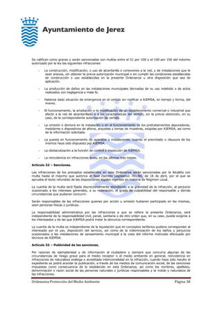 Ordenanza Protección del Medio Ambiente Página 38
Se califican como graves y serán sancionadas con multas entre el 51 por 100 y el 100 por 100 del máximo
autorizado por la ley las siguientes infracciones:
- La construcción, modificación, o uso de alcantarilla o conexiones a la red, y de instalaciones que le
sean anexas, sin obtener la previa autorización municipal o sin cumplir las condiciones establecidas
de construcción o uso establecidas en la presente Ordenanza u otra disposición que sea de
aplicación.
- La producción de daños en las instalaciones municipales derivadas de su uso indebido o de actos
realizados con negligencia o mala fe.
- Haberse dado situación de emergencia en el vertido sin notificar a AJEMSA, en tiempo y forma, del
mismo.
- El funcionamiento, la ampliación o la modificación de un establecimiento comercial o industrial que
afecte a la red de alcantarillado o a las características del vertido, sin la previa obtención, en su
caso, de la correspondiente autorización de vertido.
- La omisión o demora en la instalación o en el funcionamiento de los pretratamientos depuradores,
medidores o dispositivos de aforos, arquetas y tomas de muestras, exigidas por AJEMSA, así como
de la información solicitada.
- La puesta en funcionamiento de aparatos o instalaciones, cuando el precintado o clausura de los
mismos haya sido dispuesto por AJEMSA.
- La obstaculización a la función de control o inspección de AJEMSA.
- La reincidencia en infracciones leves, en los últimos tres meses.
Artículo 32 – Sanciones.
Las infracciones de los preceptos establecidos en esta Ordenanza serán sancionadas por la Alcaldía con
multa hasta el máximo que autorice el Real Decreto Legislativo 781/86, de 18 de abril, por el que se
aprueba el texto refundido de las disposiciones legales vigentes en materia de Régimen Local.
La cuantía de la multa será fijada discrecionalmente atendiendo a la gravedad de la infracción, al perjuicio
ocasionado a los intereses generales, a su reiteración, el grado de culpabilidad del responsable y demás
circunstancias que pudieran concurrir.
Serán responsables de las infracciones quienes por acción u omisión hubieren participado en las mismas,
sean personas físicas o jurídicas.
La responsabilidad administrativa por las infracciones a que se refiere la presente Ordenanza, será
independiente de la responsabilidad civil, penal, sanitaria o de otro orden que, en su caso, pueda exigirse a
los interesados y de las que AJEMSA podrá instar la denuncia correspondiente.
La cuantía de la multa es independiente de la liquidación que en conceptos tarifarios pudiera corresponder al
interesado por el uso, disposición del servicio, así como de la indemnización de los daños y perjuicios
ocasionados a las instalaciones de saneamiento municipal a la vista del informe motivado efectuado por
técnicos de AJEMSA.
Artículo 33 – Publicidad de las sanciones.
Por razones de ejemplaridad y de información al ciudadano y siempre que concurra algunas de las
circunstancias de riesgo grave para el medio receptor o el medio ambiente en general, reincidencia en
infracciones de naturaleza análoga o acreditada intencionalidad en la infracción, cuando haya sido resulto el
expediente se podrá acordar la publicación, a través de los medios de comunicación social, de las sanciones
impuestas como consecuencia de lo establecido en esta Ordenanza, así como los nombres, apellidos,
denominación o razón social de las personas naturales o jurídicas responsables y la índole y naturaleza de
las infracciones.
 