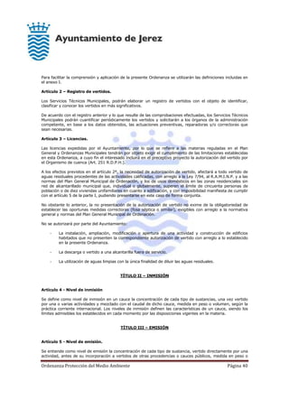 Ordenanza Protección del Medio Ambiente Página 40
Para facilitar la comprensión y aplicación de la presente Ordenanza se utilizarán las definiciones incluidas en
el anexo I.
Artículo 2 – Registro de vertidos.
Los Servicios Técnicos Municipales, podrán elaborar un registro de vertidos con el objeto de identificar,
clasificar y conocer los vertidos en más significativos.
De acuerdo con el registro anterior y lo que resulte de las comprobaciones efectuadas, los Servicios Técnicos
Municipales podrán cuantificar periódicamente los vertidos y solicitarán a los órganos de la administración
competente, en base a los datos obtenidos, las actuaciones preventivas, reparadoras y/o correctoras que
sean necesarias.
Artículo 3 – Licencias.
Las licencias expedidas por el Ayuntamiento, por lo que se refiere a las materias reguladas en el Plan
General y Ordenanzas Municipales tendrán por objeto exigir el cumplimiento de las limitaciones establecidas
en esta Ordenanza, a cuyo fin el interesado incluirá en el preceptivo proyecto la autorización del vertido por
el Organismo de cuenca (Art. 251 R.D.P.H.).
A los efectos previstos en el artículo 2º, la necesidad de autorización de vertido, afectará a todo vertido de
aguas residuales procedentes de las actividades calificadas, con arreglo a la Ley 7/94, al R.A.M.I.N.P. y a las
normas del Plan General Municipal de Ordenación, y los de usos domésticos en las zonas residenciales sin
red de alcantarillado municipal que, individual o globalmente, superen el límite de cincuenta personas de
población o de diez viviendas unifamiliares en cuanto a edificación, y con imposibilidad manifiesta de cumplir
con el artículo 5 de la parte I, pudiendo presentarse en este caso de forma conjunta.
No obstante lo anterior, la no presentación de la autorización de vertido no exime de la obligatoriedad de
establecer las oportunas medidas correctoras (fosa séptica o similar), exigibles con arreglo a la normativa
general y normas del Plan General Municipal de Ordenación.
No se autorizará por parte del Ayuntamiento:
- La instalación, ampliación, modificación o apertura de una actividad y construcción de edificios
habitados que no presenten la correspondiente autorización de vertido con arreglo a lo establecido
en la presente Ordenanza.
- La descarga o vertido a una alcantarilla fuera de servicio.
- La utilización de aguas limpias con la única finalidad de diluir las aguas residuales.
TÍTULO II – INMISIÓN
Artículo 4 - Nivel de inmisión
Se define como nivel de inmisión en un cauce la concentración de cada tipo de sustancias, una vez vertido
por una o varias actividades y mezclado con el caudal de dicho cauce, medida en peso o volumen, según la
práctica corriente internacional. Los niveles de inmisión definen las características de un cauce, siendo los
límites admisibles los establecidos en cada momento por las disposiciones vigentes en la materia.
TÍTULO III – EMISIÓN
Artículo 5 - Nivel de emisión.
Se entiende como nivel de emisión la concentración de cada tipo de sustancia, vertido directamente por una
actividad, antes de su incorporación a vertidos de otras procedencias o cauces públicos, medida en peso o
 