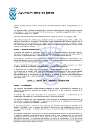 Ordenanza Protección del Medio Ambiente Página 41
volumen, según la práctica corriente internacional. Los niveles de emisión definen las características de un
vertido.
Con el fin de conocer los niveles de emisión de los vertidos al medio ambiente por las distintas actividades
desarrolladas en el término municipal, el Ayuntamiento en uso de sus atribuciones podrá instalar un sistema
de control de la calidad de los vertidos.
Los niveles máximos de emisión son los establecidos en la tabla 1 del Anexo al Título IV (R.D.P.H.).
Independientemente de las condiciones que el Organismo de cuenca establezca para dichos vertidos, estos
colectores dispondrán, en la ubicación más adecuada, de las instalaciones para toma de muestras que se
especifican en el presente capítulo, a fin de evaluar por el Ayuntamiento la repercusión en el cauce receptor
que indirectamente pude influir en las limitaciones a vertidos procedentes de colectores municipales y en la
situación ambiental del municipio.
Artículo 6 - Situación de emergencia.
Se produce una situación de emergencia cuando, a causa de un vertido accidental, se originen, directa o
indirectamente, situaciones anómalas que puedan perjudicar gravemente la integridad del medio receptor ó,
que pongan en peligro a personas o bienes en general, o se superen los niveles de inmisión.
Los titulares de actividades que por su naturaleza puedan ocasionar este tipo de vertidos tendrán que
adoptar las medidas correctoras necesarias, incluida la construcción de instalaciones protectoras idóneas, de
acuerdo con el ordenamiento jurídico vigente.
Ante una situación de emergencia, el interesado adoptará de inmediato las medidas necesarias para reducir
los efectos del vertido, notificándolo al Ayuntamiento y a los organismos competentes.
En el plazo máximo de siete días siguientes al vertido accidental, el interesado remitirá al Ayuntamiento un
informe en el que se detallará fecha, hora, naturaleza, causa, medidas correctoras, y en general, aquellos
datos que permitan a los Servicios Técnicos Municipales una correcta interpretación de la emergencia, la
adecuada evaluación de sus consecuencias y la propuesta de medidas de previsión para estas situaciones
Todo ello sin perjuicio de la aplicación del régimen disciplinario correspondiente y de las responsabilidades a
que hubiere lugar.
TÍTULO IV. CONTROL DE LA CONTAMINACIÓN EN ORIGEN
Artículo 7 – Tratamiento.
A la vista de la documentación presentada para la obtención de licencia, se podrá exigir la instalación de un
sistema de pretratamiento adecuado que asegure el cumplimiento de las limitaciones impuestas a los
distintos vertidos.
El productor del vertido será responsable de la construcción, explotación y mantenimiento de las
instalaciones, cuya inspección y comprobación se realizará por el Ayuntamiento.
Los vertidos domésticos en zonas residenciales sin red municipal de alcantarillado deberán efectuar el
pretratamiento o tratamiento adecuado: en todo caso, cumplimentarán lo establecido en la norma NTE-
ISD/1974 y a lo dispuesto en la presente Ordenanza.
En los casos especiales de vertidos de aguas residuales que incumplan las limitaciones contenidas en la
presente Ordenanza y que no puedan ser objeto de corrección en las instalaciones del usuario, el
Ayuntamiento podrá exigir, a través de medios idóneos, su evacuación debidamente controlada a cargo del
interesado.
Para aquellas actividades que puedan producir aguas residuales hidrocarbonadas, las aguas de baldeo, las
de lavado, y cualesquiera otras aguas hidrocarbonadas, deberán pasar necesariamente por una arqueta
separadora de grasas y decantadora de fangos antes de su vertido al alcantarillado. Esta arqueta será de
dos cuerpos, el primero 1/3 del volumen del segundo, con orificio de paso situado a 2/3 de altura de la
 