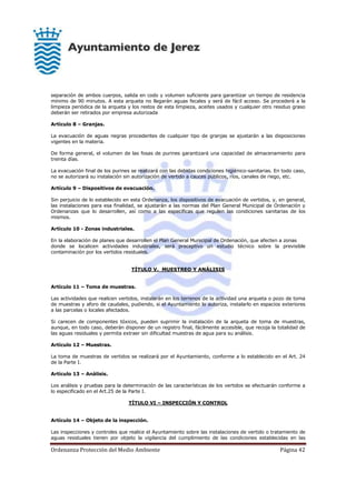 Ordenanza Protección del Medio Ambiente Página 42
separación de ambos cuerpos, salida en codo y volumen suficiente para garantizar un tiempo de residencia
mínimo de 90 minutos. A esta arqueta no llegarán aguas fecales y será de fácil acceso. Se procederá a la
limpieza periódica de la arqueta y los restos de esta limpieza, aceites usados y cualquier otro residuo graso
deberán ser retirados por empresa autorizada
Artículo 8 – Granjas.
La evacuación de aguas negras procedentes de cualquier tipo de granjas se ajustarán a las disposiciones
vigentes en la materia.
De forma general, el volumen de las fosas de purines garantizará una capacidad de almacenamiento para
treinta días.
La evacuación final de los purines se realizará con las debidas condiciones higiénico-sanitarias. En todo caso,
no se autorizará su instalación sin autorización de vertido a cauces públicos, ríos, canales de riego, etc.
Artículo 9 – Dispositivos de evacuación.
Sin perjuicio de lo establecido en esta Ordenanza, los dispositivos de evacuación de vertidos, y, en general,
las instalaciones para esa finalidad, se ajustarán a las normas del Plan General Municipal de Ordenación y
Ordenanzas que lo desarrollen, así como a las específicas que regulen las condiciones sanitarias de los
mismos.
Artículo 10 - Zonas industriales.
En la elaboración de planes que desarrollen el Plan General Municipal de Ordenación, que afecten a zonas
donde se localicen actividades industriales, será preceptivo un estudio técnico sobre la previsible
contaminación por los vertidos residuales.
TÍTULO V. MUESTREO Y ANÁLISIS
Artículo 11 – Toma de muestras.
Las actividades que realicen vertidos, instalarán en los terrenos de la actividad una arqueta o pozo de toma
de muestras y aforo de caudales, pudiendo, si el Ayuntamiento lo autoriza, instalarlo en espacios exteriores
a las parcelas o locales afectados.
Si carecen de componentes tóxicos, pueden suprimir la instalación de la arqueta de toma de muestras,
aunque, en todo caso, deberán disponer de un registro final, fácilmente accesible, que recoja la totalidad de
las aguas residuales y permita extraer sin dificultad muestras de agua para su análisis.
Artículo 12 – Muestras.
La toma de muestras de vertidos se realizará por el Ayuntamiento, conforme a lo establecido en el Art. 24
de la Parte I.
Artículo 13 – Análisis.
Los análisis y pruebas para la determinación de las características de los vertidos se efectuarán conforme a
lo especificado en el Art.25 de la Parte I.
TÍTULO VI – INSPECCIÓN Y CONTROL
Artículo 14 – Objeto de la inspección.
Las inspecciones y controles que realice el Ayuntamiento sobre las instalaciones de vertido o tratamiento de
aguas residuales tienen por objeto la vigilancia del cumplimiento de las condiciones establecidas en las
 