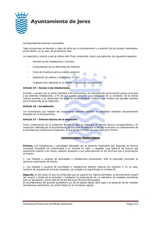 Ordenanza Protección del Medio Ambiente Página 43
correspondientes licencias municipales.
Tales actuaciones se llevarán a cabo de oficio por el Ayuntamiento o a petición de los propios interesados,
previo abono, en su caso, de la oportuna tasa.
La inspección y control a que se refiere este Titulo comprende, total o parcialmente, los siguientes aspectos:
- Revisión de las instalaciones y circuitos.
- Comprobación de los elementos de medición.
- Toma de muestras para su análisis posterior.
- Realización de análisis y mediciones "in situ".
- Cualquier otro relevante en el vertido o instalación inspeccionado.
Artículo 15 – Acceso a las instalaciones.
El titular o usuario, por su parte, facilitará a los funcionarios, sin necesidad de comunicación previa, el acceso
a las distintas instalaciones, a fin de que puedan proceder a la realización de su cometido. De la misma
manera pondrán a su disposición los datos de funcionamiento, análisis y los medios que aquellos soliciten
para el desarrollo de la inspección.
Artículo 16 – Acreditación.
Los funcionarios que realicen las inspecciones deberán acreditar su identidad mediante documentación
expedida por el Ayuntamiento.
Artículo 17 – Informe técnico de la inspección.
Como consecuencia de la inspección llevada a cabo se elaborará el informe técnico correspondiente a la
inspección realizada por el Ayuntamiento, la cual será firmada por el técnico municipal y el representante de
la actividad que presencia la inspección, al que se hará entrega de una copia de la misma.
DISPOSICIONES TRANSITORIAS
Primera. Las instalaciones y actividades afectadas por la presente Ordenanza que disponga de licencia
municipal concedida con anterioridad a su entrada en vigor, y aquellas cuya solicitud de licencia sea
igualmente anterior a la misma, deberán ajustarse a sus prescripciones en los términos que a continuación
se indican:
1. Los titulares o usuarios de actividades e instalaciones presentarán, ante la autoridad municipal, la
oportuna autorización de vertido.
2. Los titulares o usuarios de actividades e instalaciones deberán adecuar los registros o, en su caso,
construir las arquetas de toma de muestras, con arreglo a lo especificado en el título III.
Segunda. En los casos en que se compruebe que se superan los valores admitidos, el Ayuntamiento exigirá
del usuario o titular de la actividad o instalación la presentación de un calendario de medidas correctoras
para su aprobación, previo informe de los Servicios Técnicos Municipales.
El incumplimiento del acuerdo aprobatorio y/o de los plazos fijados dará lugar a la adopción de las medidas
disciplinarias pertinentes, de conformidad con la normativa vigente.
 